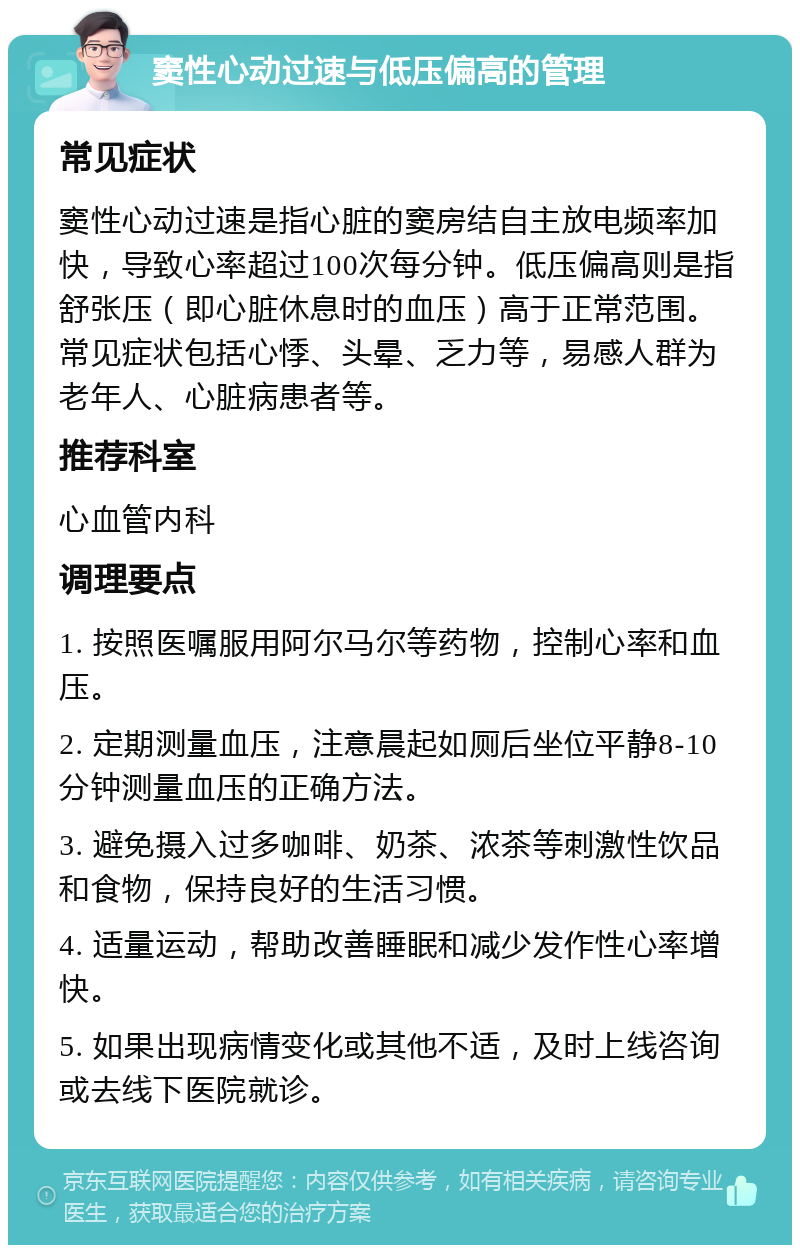 窦性心动过速与低压偏高的管理 常见症状 窦性心动过速是指心脏的窦房结自主放电频率加快，导致心率超过100次每分钟。低压偏高则是指舒张压（即心脏休息时的血压）高于正常范围。常见症状包括心悸、头晕、乏力等，易感人群为老年人、心脏病患者等。 推荐科室 心血管内科 调理要点 1. 按照医嘱服用阿尔马尔等药物，控制心率和血压。 2. 定期测量血压，注意晨起如厕后坐位平静8-10分钟测量血压的正确方法。 3. 避免摄入过多咖啡、奶茶、浓茶等刺激性饮品和食物，保持良好的生活习惯。 4. 适量运动，帮助改善睡眠和减少发作性心率增快。 5. 如果出现病情变化或其他不适，及时上线咨询或去线下医院就诊。