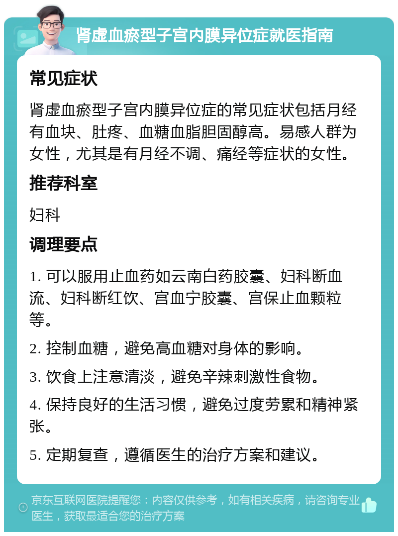 肾虚血瘀型子宫内膜异位症就医指南 常见症状 肾虚血瘀型子宫内膜异位症的常见症状包括月经有血块、肚疼、血糖血脂胆固醇高。易感人群为女性，尤其是有月经不调、痛经等症状的女性。 推荐科室 妇科 调理要点 1. 可以服用止血药如云南白药胶囊、妇科断血流、妇科断红饮、宫血宁胶囊、宫保止血颗粒等。 2. 控制血糖，避免高血糖对身体的影响。 3. 饮食上注意清淡，避免辛辣刺激性食物。 4. 保持良好的生活习惯，避免过度劳累和精神紧张。 5. 定期复查，遵循医生的治疗方案和建议。