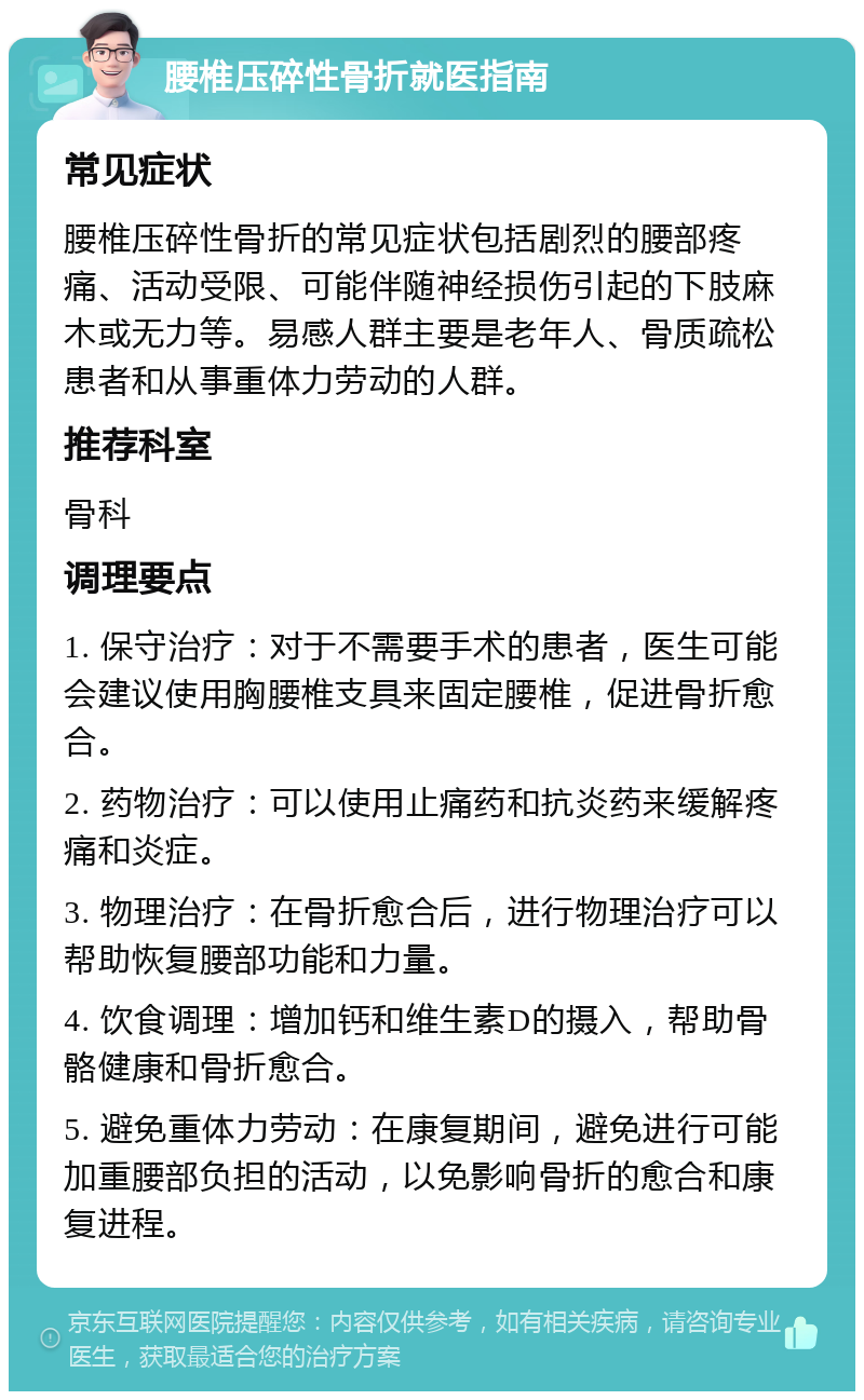 腰椎压碎性骨折就医指南 常见症状 腰椎压碎性骨折的常见症状包括剧烈的腰部疼痛、活动受限、可能伴随神经损伤引起的下肢麻木或无力等。易感人群主要是老年人、骨质疏松患者和从事重体力劳动的人群。 推荐科室 骨科 调理要点 1. 保守治疗：对于不需要手术的患者，医生可能会建议使用胸腰椎支具来固定腰椎，促进骨折愈合。 2. 药物治疗：可以使用止痛药和抗炎药来缓解疼痛和炎症。 3. 物理治疗：在骨折愈合后，进行物理治疗可以帮助恢复腰部功能和力量。 4. 饮食调理：增加钙和维生素D的摄入，帮助骨骼健康和骨折愈合。 5. 避免重体力劳动：在康复期间，避免进行可能加重腰部负担的活动，以免影响骨折的愈合和康复进程。