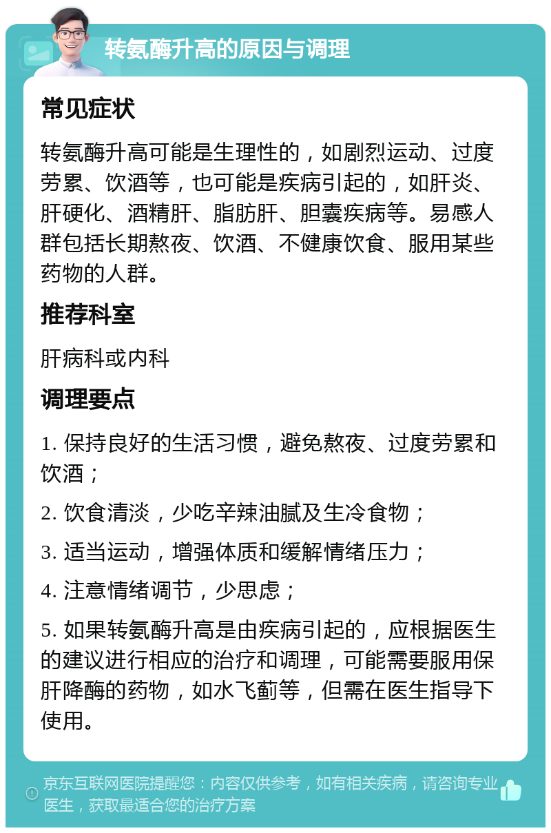 转氨酶升高的原因与调理 常见症状 转氨酶升高可能是生理性的，如剧烈运动、过度劳累、饮酒等，也可能是疾病引起的，如肝炎、肝硬化、酒精肝、脂肪肝、胆囊疾病等。易感人群包括长期熬夜、饮酒、不健康饮食、服用某些药物的人群。 推荐科室 肝病科或内科 调理要点 1. 保持良好的生活习惯，避免熬夜、过度劳累和饮酒； 2. 饮食清淡，少吃辛辣油腻及生冷食物； 3. 适当运动，增强体质和缓解情绪压力； 4. 注意情绪调节，少思虑； 5. 如果转氨酶升高是由疾病引起的，应根据医生的建议进行相应的治疗和调理，可能需要服用保肝降酶的药物，如水飞蓟等，但需在医生指导下使用。