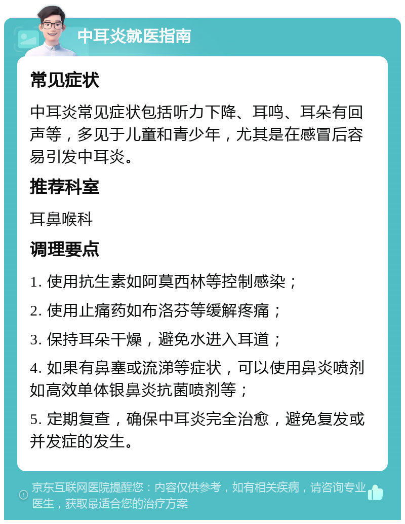 中耳炎就医指南 常见症状 中耳炎常见症状包括听力下降、耳鸣、耳朵有回声等，多见于儿童和青少年，尤其是在感冒后容易引发中耳炎。 推荐科室 耳鼻喉科 调理要点 1. 使用抗生素如阿莫西林等控制感染； 2. 使用止痛药如布洛芬等缓解疼痛； 3. 保持耳朵干燥，避免水进入耳道； 4. 如果有鼻塞或流涕等症状，可以使用鼻炎喷剂如高效单体银鼻炎抗菌喷剂等； 5. 定期复查，确保中耳炎完全治愈，避免复发或并发症的发生。