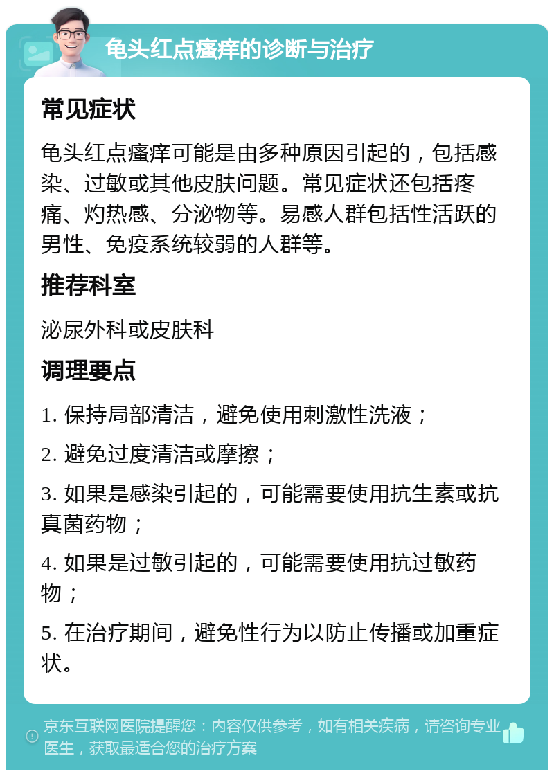 龟头红点瘙痒的诊断与治疗 常见症状 龟头红点瘙痒可能是由多种原因引起的，包括感染、过敏或其他皮肤问题。常见症状还包括疼痛、灼热感、分泌物等。易感人群包括性活跃的男性、免疫系统较弱的人群等。 推荐科室 泌尿外科或皮肤科 调理要点 1. 保持局部清洁，避免使用刺激性洗液； 2. 避免过度清洁或摩擦； 3. 如果是感染引起的，可能需要使用抗生素或抗真菌药物； 4. 如果是过敏引起的，可能需要使用抗过敏药物； 5. 在治疗期间，避免性行为以防止传播或加重症状。