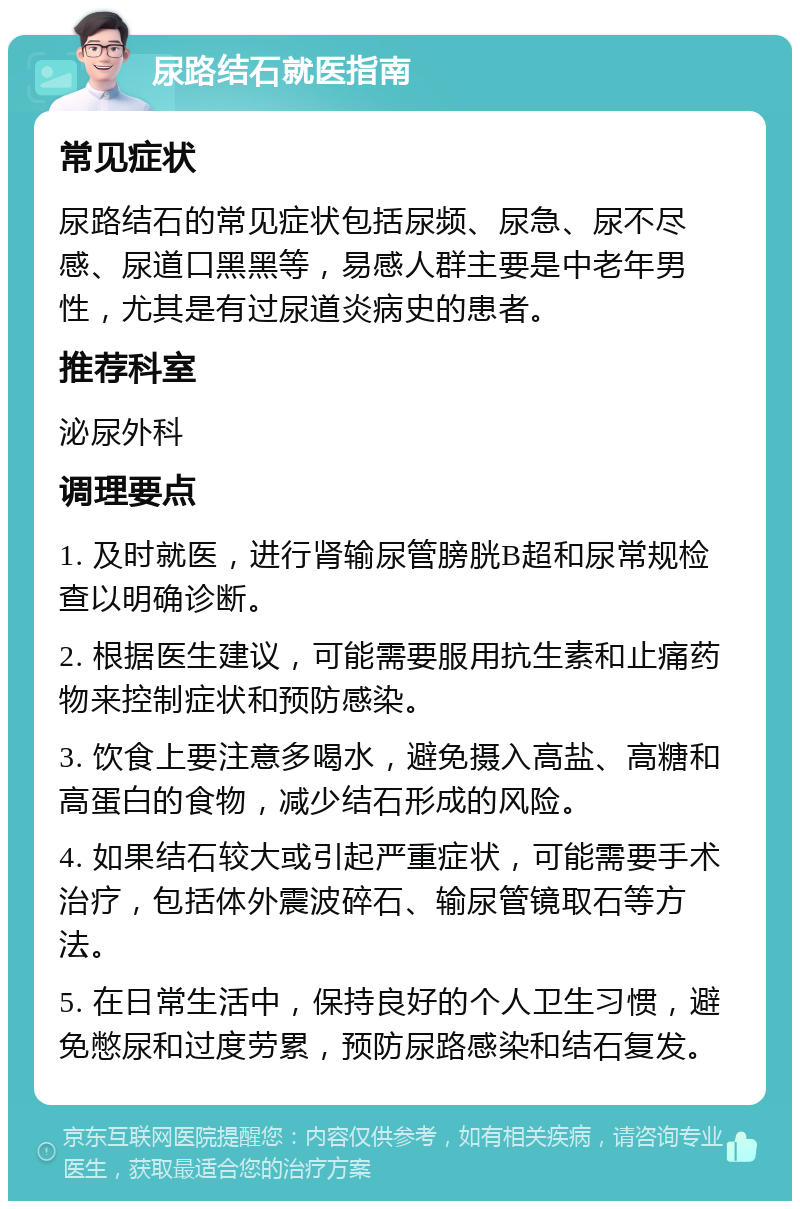 尿路结石就医指南 常见症状 尿路结石的常见症状包括尿频、尿急、尿不尽感、尿道口黑黑等，易感人群主要是中老年男性，尤其是有过尿道炎病史的患者。 推荐科室 泌尿外科 调理要点 1. 及时就医，进行肾输尿管膀胱B超和尿常规检查以明确诊断。 2. 根据医生建议，可能需要服用抗生素和止痛药物来控制症状和预防感染。 3. 饮食上要注意多喝水，避免摄入高盐、高糖和高蛋白的食物，减少结石形成的风险。 4. 如果结石较大或引起严重症状，可能需要手术治疗，包括体外震波碎石、输尿管镜取石等方法。 5. 在日常生活中，保持良好的个人卫生习惯，避免憋尿和过度劳累，预防尿路感染和结石复发。