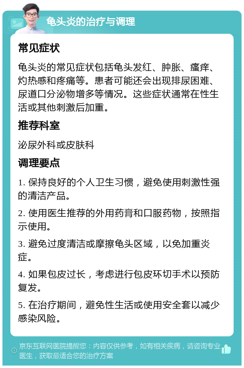 龟头炎的治疗与调理 常见症状 龟头炎的常见症状包括龟头发红、肿胀、瘙痒、灼热感和疼痛等。患者可能还会出现排尿困难、尿道口分泌物增多等情况。这些症状通常在性生活或其他刺激后加重。 推荐科室 泌尿外科或皮肤科 调理要点 1. 保持良好的个人卫生习惯，避免使用刺激性强的清洁产品。 2. 使用医生推荐的外用药膏和口服药物，按照指示使用。 3. 避免过度清洁或摩擦龟头区域，以免加重炎症。 4. 如果包皮过长，考虑进行包皮环切手术以预防复发。 5. 在治疗期间，避免性生活或使用安全套以减少感染风险。