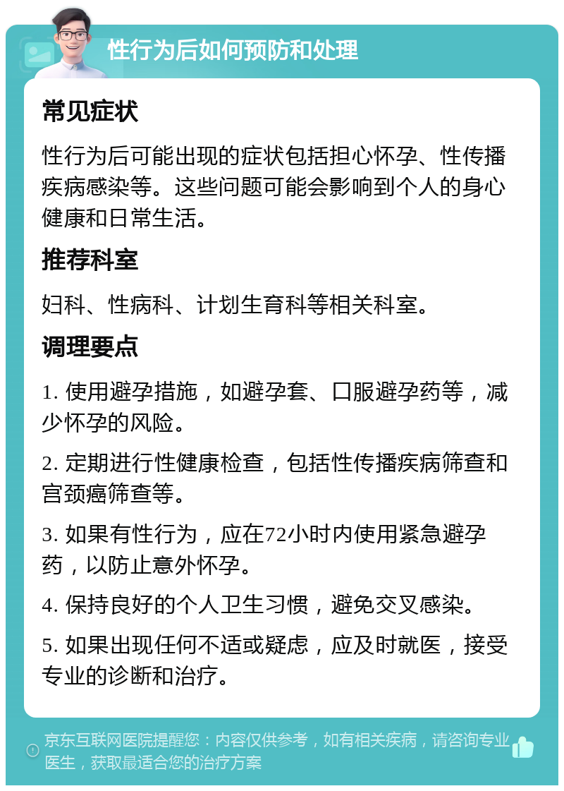 性行为后如何预防和处理 常见症状 性行为后可能出现的症状包括担心怀孕、性传播疾病感染等。这些问题可能会影响到个人的身心健康和日常生活。 推荐科室 妇科、性病科、计划生育科等相关科室。 调理要点 1. 使用避孕措施，如避孕套、口服避孕药等，减少怀孕的风险。 2. 定期进行性健康检查，包括性传播疾病筛查和宫颈癌筛查等。 3. 如果有性行为，应在72小时内使用紧急避孕药，以防止意外怀孕。 4. 保持良好的个人卫生习惯，避免交叉感染。 5. 如果出现任何不适或疑虑，应及时就医，接受专业的诊断和治疗。