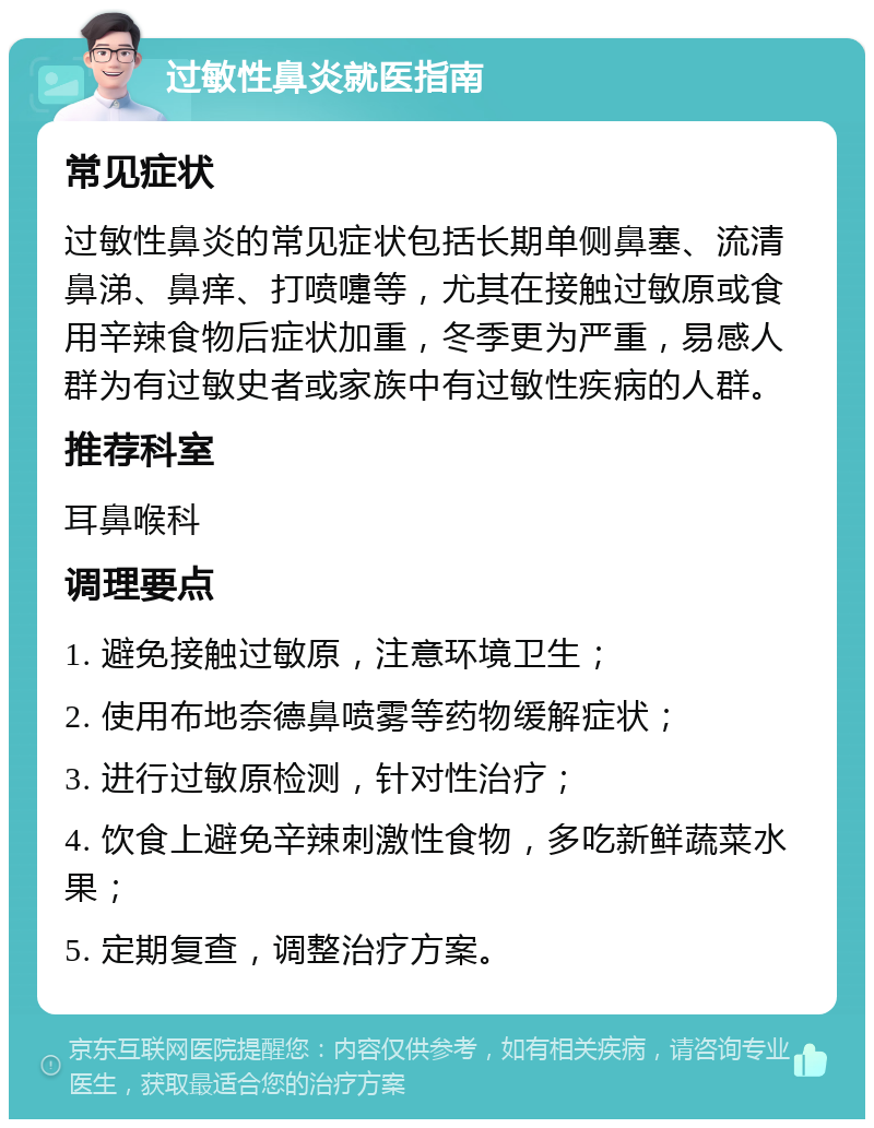 过敏性鼻炎就医指南 常见症状 过敏性鼻炎的常见症状包括长期单侧鼻塞、流清鼻涕、鼻痒、打喷嚏等，尤其在接触过敏原或食用辛辣食物后症状加重，冬季更为严重，易感人群为有过敏史者或家族中有过敏性疾病的人群。 推荐科室 耳鼻喉科 调理要点 1. 避免接触过敏原，注意环境卫生； 2. 使用布地奈德鼻喷雾等药物缓解症状； 3. 进行过敏原检测，针对性治疗； 4. 饮食上避免辛辣刺激性食物，多吃新鲜蔬菜水果； 5. 定期复查，调整治疗方案。