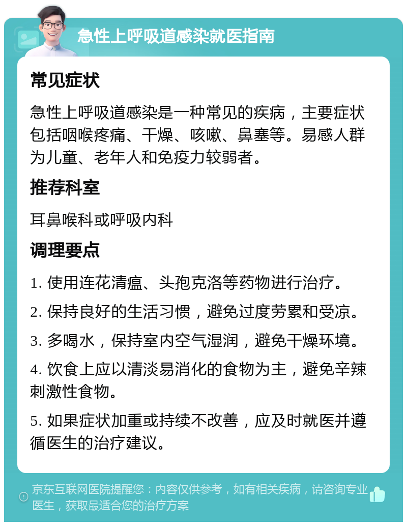 急性上呼吸道感染就医指南 常见症状 急性上呼吸道感染是一种常见的疾病，主要症状包括咽喉疼痛、干燥、咳嗽、鼻塞等。易感人群为儿童、老年人和免疫力较弱者。 推荐科室 耳鼻喉科或呼吸内科 调理要点 1. 使用连花清瘟、头孢克洛等药物进行治疗。 2. 保持良好的生活习惯，避免过度劳累和受凉。 3. 多喝水，保持室内空气湿润，避免干燥环境。 4. 饮食上应以清淡易消化的食物为主，避免辛辣刺激性食物。 5. 如果症状加重或持续不改善，应及时就医并遵循医生的治疗建议。