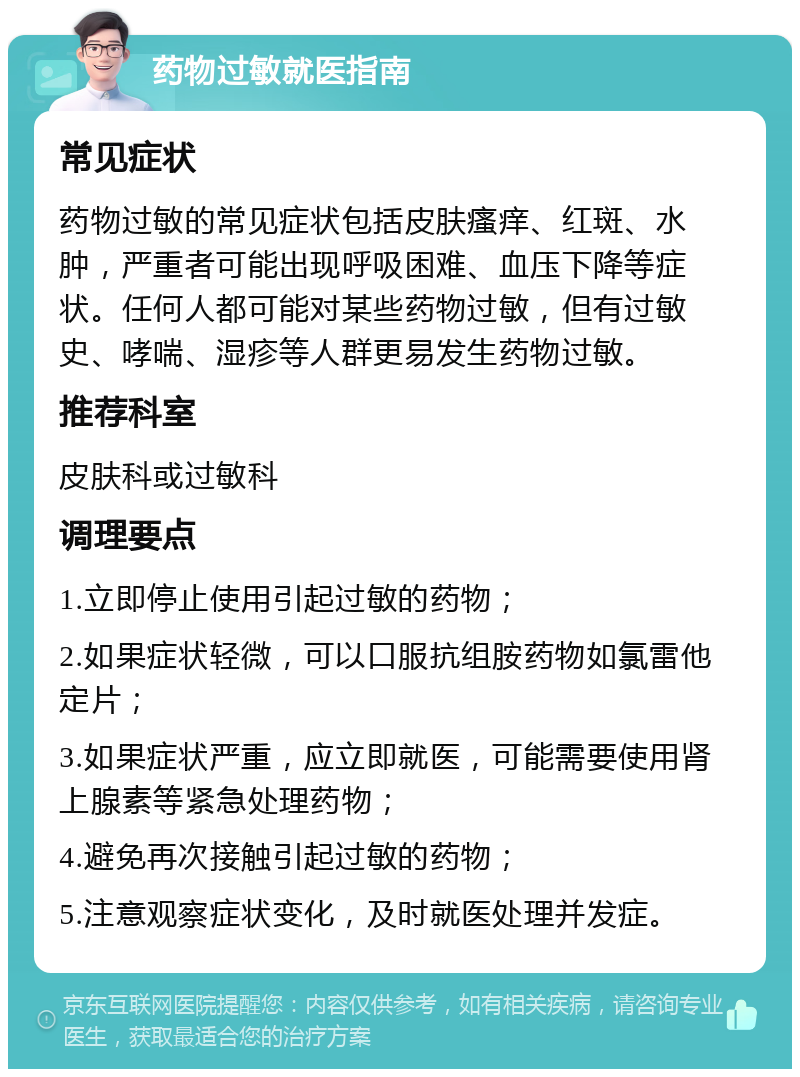 药物过敏就医指南 常见症状 药物过敏的常见症状包括皮肤瘙痒、红斑、水肿，严重者可能出现呼吸困难、血压下降等症状。任何人都可能对某些药物过敏，但有过敏史、哮喘、湿疹等人群更易发生药物过敏。 推荐科室 皮肤科或过敏科 调理要点 1.立即停止使用引起过敏的药物； 2.如果症状轻微，可以口服抗组胺药物如氯雷他定片； 3.如果症状严重，应立即就医，可能需要使用肾上腺素等紧急处理药物； 4.避免再次接触引起过敏的药物； 5.注意观察症状变化，及时就医处理并发症。