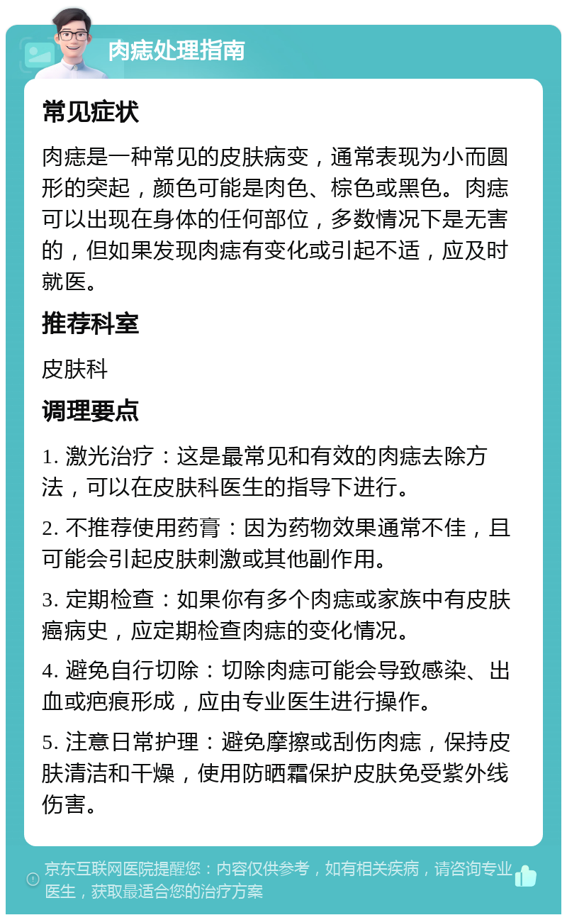 肉痣处理指南 常见症状 肉痣是一种常见的皮肤病变，通常表现为小而圆形的突起，颜色可能是肉色、棕色或黑色。肉痣可以出现在身体的任何部位，多数情况下是无害的，但如果发现肉痣有变化或引起不适，应及时就医。 推荐科室 皮肤科 调理要点 1. 激光治疗：这是最常见和有效的肉痣去除方法，可以在皮肤科医生的指导下进行。 2. 不推荐使用药膏：因为药物效果通常不佳，且可能会引起皮肤刺激或其他副作用。 3. 定期检查：如果你有多个肉痣或家族中有皮肤癌病史，应定期检查肉痣的变化情况。 4. 避免自行切除：切除肉痣可能会导致感染、出血或疤痕形成，应由专业医生进行操作。 5. 注意日常护理：避免摩擦或刮伤肉痣，保持皮肤清洁和干燥，使用防晒霜保护皮肤免受紫外线伤害。