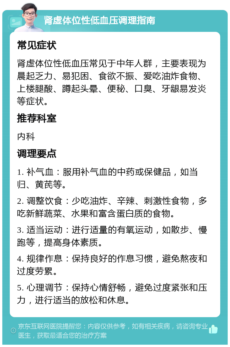 肾虚体位性低血压调理指南 常见症状 肾虚体位性低血压常见于中年人群，主要表现为晨起乏力、易犯困、食欲不振、爱吃油炸食物、上楼腿酸、蹲起头晕、便秘、口臭、牙龈易发炎等症状。 推荐科室 内科 调理要点 1. 补气血：服用补气血的中药或保健品，如当归、黄芪等。 2. 调整饮食：少吃油炸、辛辣、刺激性食物，多吃新鲜蔬菜、水果和富含蛋白质的食物。 3. 适当运动：进行适量的有氧运动，如散步、慢跑等，提高身体素质。 4. 规律作息：保持良好的作息习惯，避免熬夜和过度劳累。 5. 心理调节：保持心情舒畅，避免过度紧张和压力，进行适当的放松和休息。