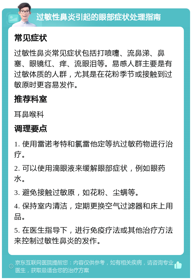 过敏性鼻炎引起的眼部症状处理指南 常见症状 过敏性鼻炎常见症状包括打喷嚏、流鼻涕、鼻塞、眼镜红、痒、流眼泪等。易感人群主要是有过敏体质的人群，尤其是在花粉季节或接触到过敏原时更容易发作。 推荐科室 耳鼻喉科 调理要点 1. 使用雷诺考特和氯雷他定等抗过敏药物进行治疗。 2. 可以使用滴眼液来缓解眼部症状，例如眼药水。 3. 避免接触过敏原，如花粉、尘螨等。 4. 保持室内清洁，定期更换空气过滤器和床上用品。 5. 在医生指导下，进行免疫疗法或其他治疗方法来控制过敏性鼻炎的发作。