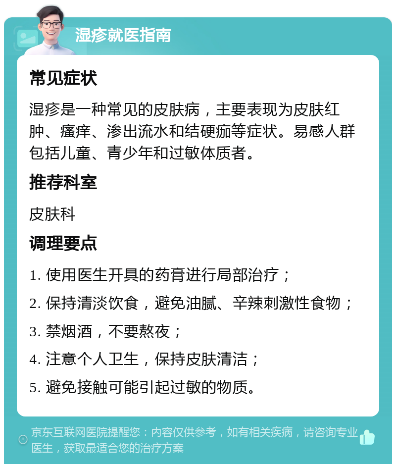 湿疹就医指南 常见症状 湿疹是一种常见的皮肤病，主要表现为皮肤红肿、瘙痒、渗出流水和结硬痂等症状。易感人群包括儿童、青少年和过敏体质者。 推荐科室 皮肤科 调理要点 1. 使用医生开具的药膏进行局部治疗； 2. 保持清淡饮食，避免油腻、辛辣刺激性食物； 3. 禁烟酒，不要熬夜； 4. 注意个人卫生，保持皮肤清洁； 5. 避免接触可能引起过敏的物质。