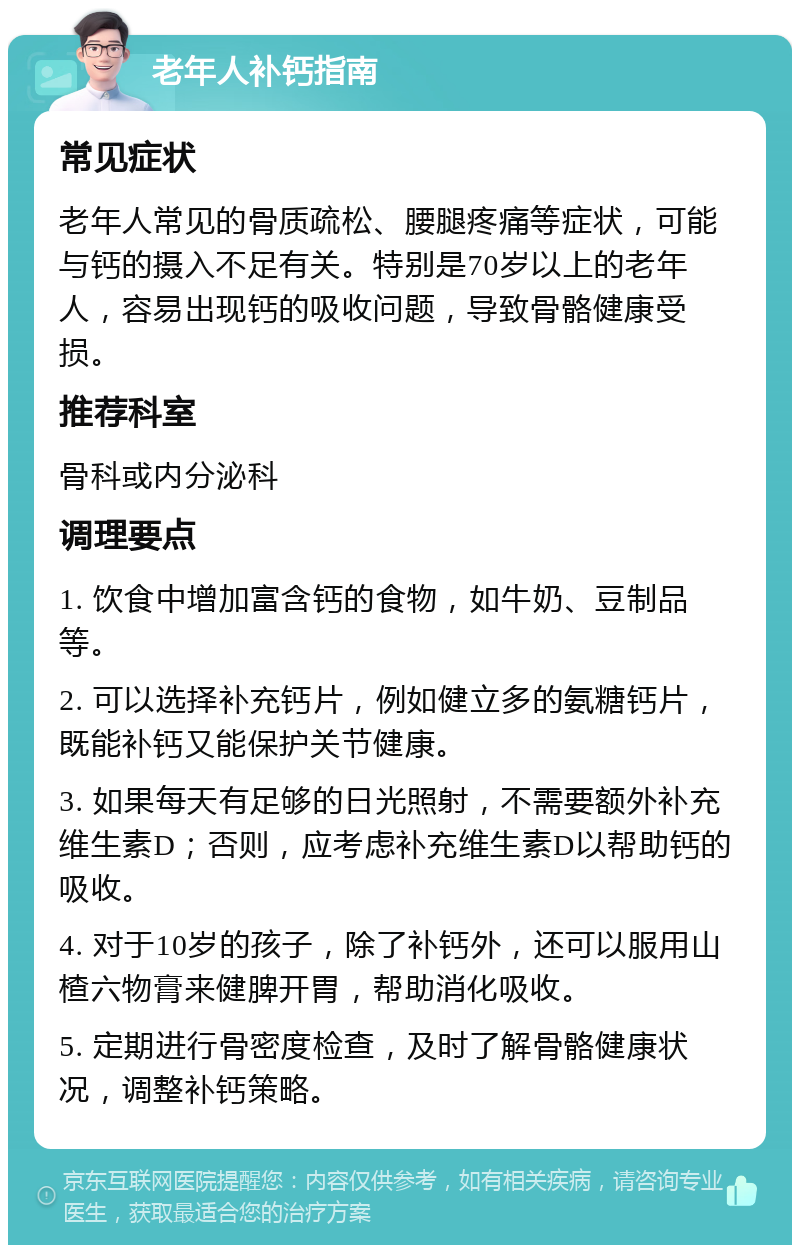 老年人补钙指南 常见症状 老年人常见的骨质疏松、腰腿疼痛等症状，可能与钙的摄入不足有关。特别是70岁以上的老年人，容易出现钙的吸收问题，导致骨骼健康受损。 推荐科室 骨科或内分泌科 调理要点 1. 饮食中增加富含钙的食物，如牛奶、豆制品等。 2. 可以选择补充钙片，例如健立多的氨糖钙片，既能补钙又能保护关节健康。 3. 如果每天有足够的日光照射，不需要额外补充维生素D；否则，应考虑补充维生素D以帮助钙的吸收。 4. 对于10岁的孩子，除了补钙外，还可以服用山楂六物膏来健脾开胃，帮助消化吸收。 5. 定期进行骨密度检查，及时了解骨骼健康状况，调整补钙策略。