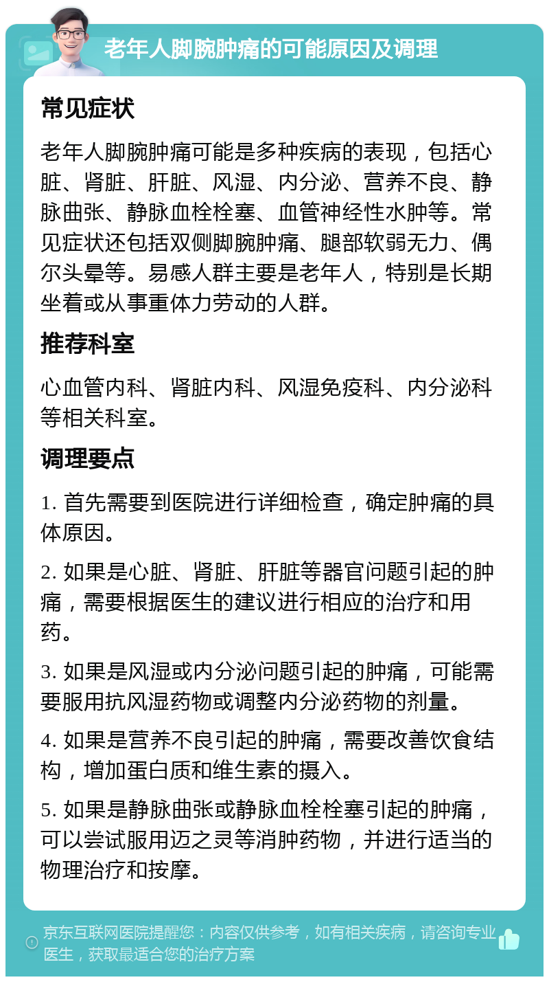 老年人脚腕肿痛的可能原因及调理 常见症状 老年人脚腕肿痛可能是多种疾病的表现，包括心脏、肾脏、肝脏、风湿、内分泌、营养不良、静脉曲张、静脉血栓栓塞、血管神经性水肿等。常见症状还包括双侧脚腕肿痛、腿部软弱无力、偶尔头晕等。易感人群主要是老年人，特别是长期坐着或从事重体力劳动的人群。 推荐科室 心血管内科、肾脏内科、风湿免疫科、内分泌科等相关科室。 调理要点 1. 首先需要到医院进行详细检查，确定肿痛的具体原因。 2. 如果是心脏、肾脏、肝脏等器官问题引起的肿痛，需要根据医生的建议进行相应的治疗和用药。 3. 如果是风湿或内分泌问题引起的肿痛，可能需要服用抗风湿药物或调整内分泌药物的剂量。 4. 如果是营养不良引起的肿痛，需要改善饮食结构，增加蛋白质和维生素的摄入。 5. 如果是静脉曲张或静脉血栓栓塞引起的肿痛，可以尝试服用迈之灵等消肿药物，并进行适当的物理治疗和按摩。