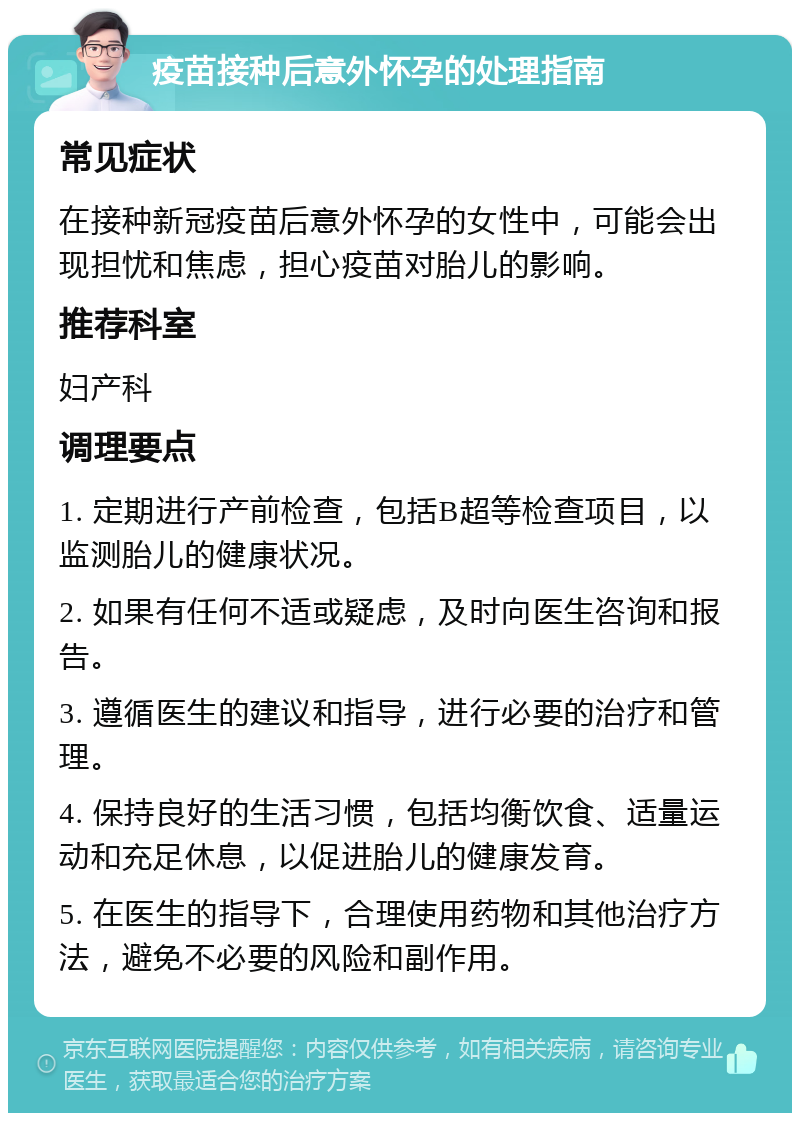 疫苗接种后意外怀孕的处理指南 常见症状 在接种新冠疫苗后意外怀孕的女性中，可能会出现担忧和焦虑，担心疫苗对胎儿的影响。 推荐科室 妇产科 调理要点 1. 定期进行产前检查，包括B超等检查项目，以监测胎儿的健康状况。 2. 如果有任何不适或疑虑，及时向医生咨询和报告。 3. 遵循医生的建议和指导，进行必要的治疗和管理。 4. 保持良好的生活习惯，包括均衡饮食、适量运动和充足休息，以促进胎儿的健康发育。 5. 在医生的指导下，合理使用药物和其他治疗方法，避免不必要的风险和副作用。