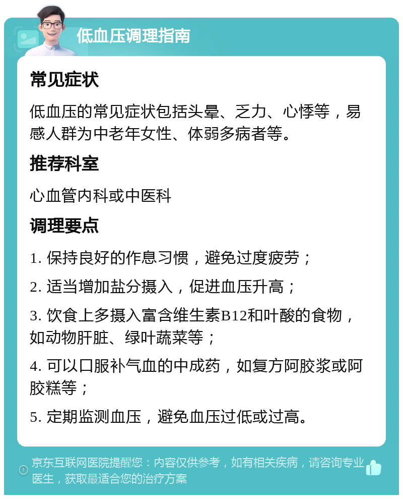 低血压调理指南 常见症状 低血压的常见症状包括头晕、乏力、心悸等，易感人群为中老年女性、体弱多病者等。 推荐科室 心血管内科或中医科 调理要点 1. 保持良好的作息习惯，避免过度疲劳； 2. 适当增加盐分摄入，促进血压升高； 3. 饮食上多摄入富含维生素B12和叶酸的食物，如动物肝脏、绿叶蔬菜等； 4. 可以口服补气血的中成药，如复方阿胶浆或阿胶糕等； 5. 定期监测血压，避免血压过低或过高。