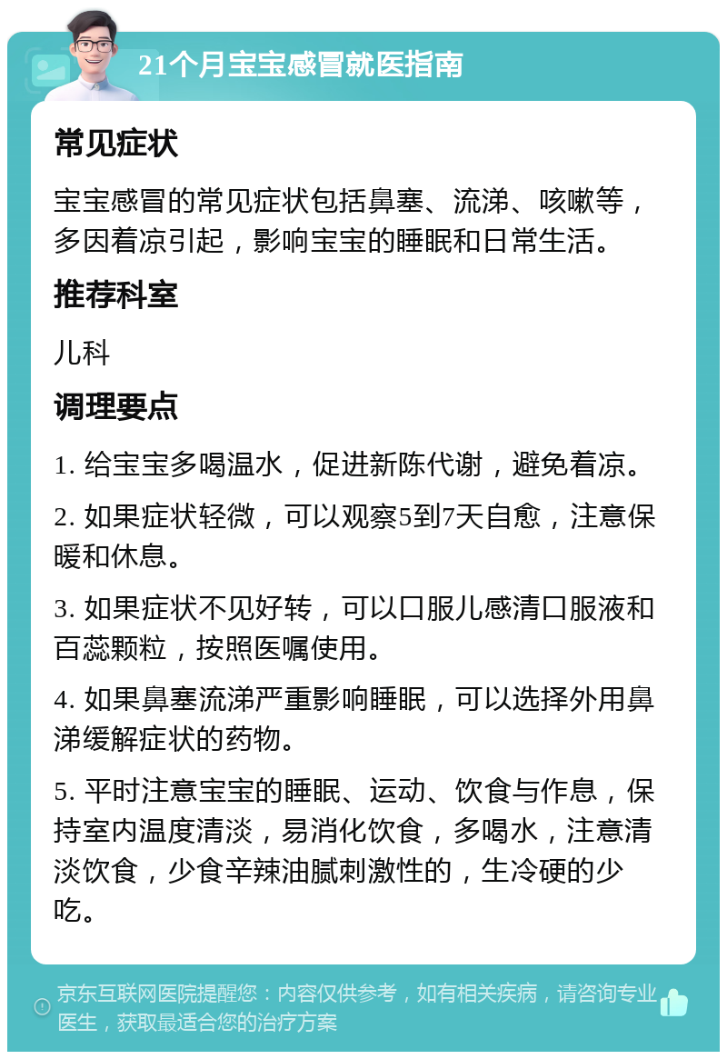 21个月宝宝感冒就医指南 常见症状 宝宝感冒的常见症状包括鼻塞、流涕、咳嗽等，多因着凉引起，影响宝宝的睡眠和日常生活。 推荐科室 儿科 调理要点 1. 给宝宝多喝温水，促进新陈代谢，避免着凉。 2. 如果症状轻微，可以观察5到7天自愈，注意保暖和休息。 3. 如果症状不见好转，可以口服儿感清口服液和百蕊颗粒，按照医嘱使用。 4. 如果鼻塞流涕严重影响睡眠，可以选择外用鼻涕缓解症状的药物。 5. 平时注意宝宝的睡眠、运动、饮食与作息，保持室内温度清淡，易消化饮食，多喝水，注意清淡饮食，少食辛辣油腻刺激性的，生冷硬的少吃。