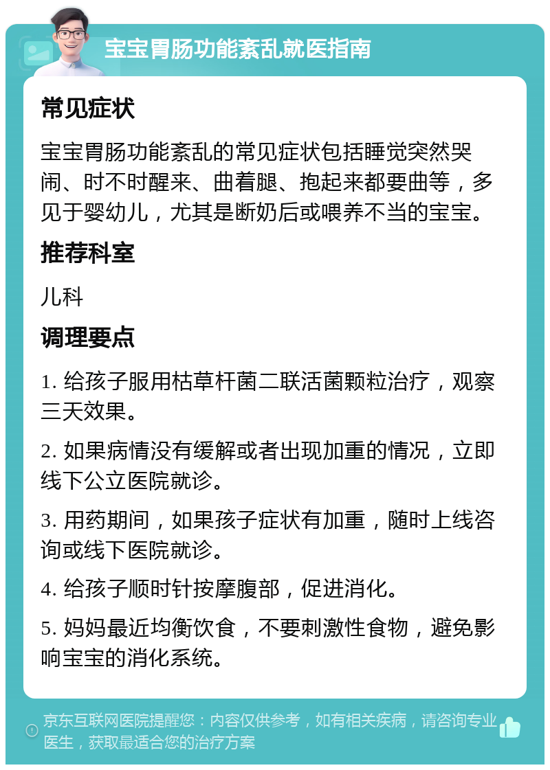 宝宝胃肠功能紊乱就医指南 常见症状 宝宝胃肠功能紊乱的常见症状包括睡觉突然哭闹、时不时醒来、曲着腿、抱起来都要曲等，多见于婴幼儿，尤其是断奶后或喂养不当的宝宝。 推荐科室 儿科 调理要点 1. 给孩子服用枯草杆菌二联活菌颗粒治疗，观察三天效果。 2. 如果病情没有缓解或者出现加重的情况，立即线下公立医院就诊。 3. 用药期间，如果孩子症状有加重，随时上线咨询或线下医院就诊。 4. 给孩子顺时针按摩腹部，促进消化。 5. 妈妈最近均衡饮食，不要刺激性食物，避免影响宝宝的消化系统。