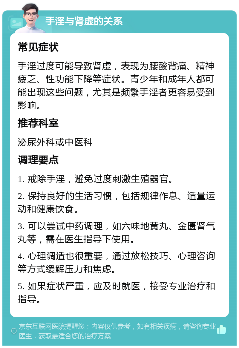 手淫与肾虚的关系 常见症状 手淫过度可能导致肾虚，表现为腰酸背痛、精神疲乏、性功能下降等症状。青少年和成年人都可能出现这些问题，尤其是频繁手淫者更容易受到影响。 推荐科室 泌尿外科或中医科 调理要点 1. 戒除手淫，避免过度刺激生殖器官。 2. 保持良好的生活习惯，包括规律作息、适量运动和健康饮食。 3. 可以尝试中药调理，如六味地黄丸、金匮肾气丸等，需在医生指导下使用。 4. 心理调适也很重要，通过放松技巧、心理咨询等方式缓解压力和焦虑。 5. 如果症状严重，应及时就医，接受专业治疗和指导。