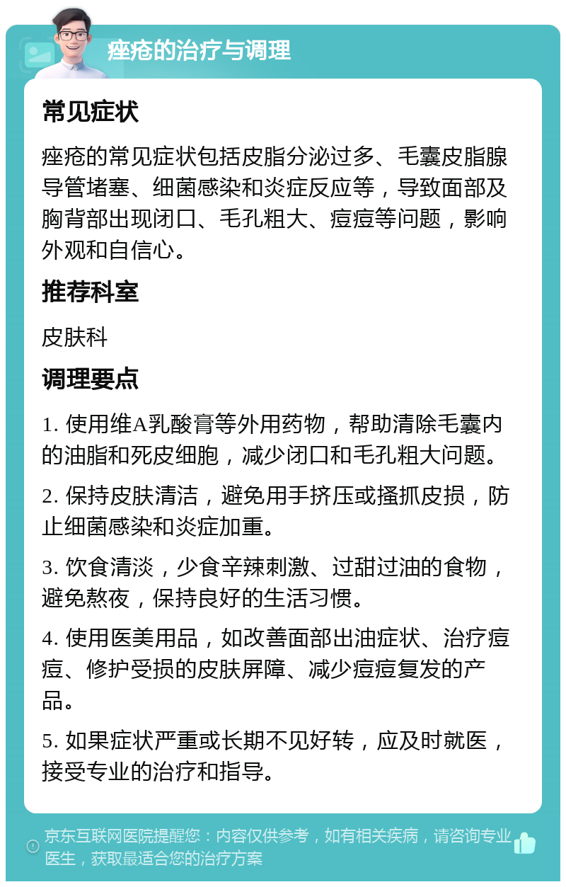 痤疮的治疗与调理 常见症状 痤疮的常见症状包括皮脂分泌过多、毛囊皮脂腺导管堵塞、细菌感染和炎症反应等，导致面部及胸背部出现闭口、毛孔粗大、痘痘等问题，影响外观和自信心。 推荐科室 皮肤科 调理要点 1. 使用维A乳酸膏等外用药物，帮助清除毛囊内的油脂和死皮细胞，减少闭口和毛孔粗大问题。 2. 保持皮肤清洁，避免用手挤压或搔抓皮损，防止细菌感染和炎症加重。 3. 饮食清淡，少食辛辣刺激、过甜过油的食物，避免熬夜，保持良好的生活习惯。 4. 使用医美用品，如改善面部出油症状、治疗痘痘、修护受损的皮肤屏障、减少痘痘复发的产品。 5. 如果症状严重或长期不见好转，应及时就医，接受专业的治疗和指导。