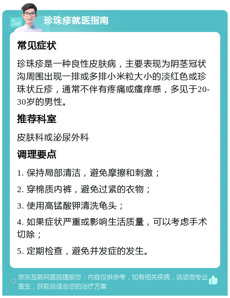 珍珠疹就医指南 常见症状 珍珠疹是一种良性皮肤病，主要表现为阴茎冠状沟周围出现一排或多排小米粒大小的淡红色或珍珠状丘疹，通常不伴有疼痛或瘙痒感，多见于20-30岁的男性。 推荐科室 皮肤科或泌尿外科 调理要点 1. 保持局部清洁，避免摩擦和刺激； 2. 穿棉质内裤，避免过紧的衣物； 3. 使用高锰酸钾清洗龟头； 4. 如果症状严重或影响生活质量，可以考虑手术切除； 5. 定期检查，避免并发症的发生。