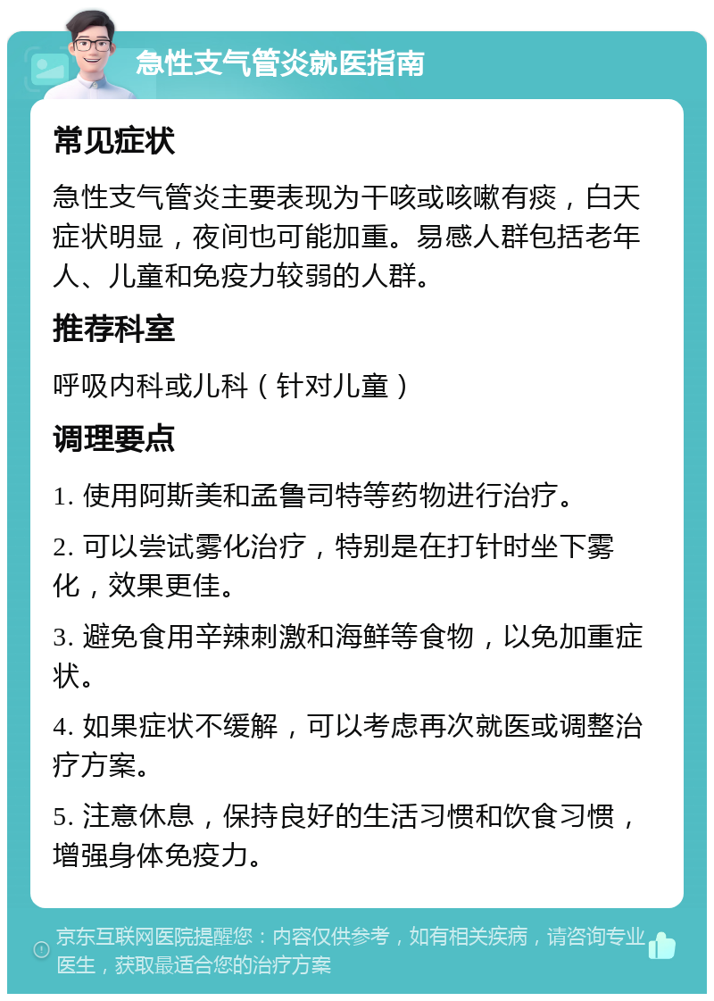 急性支气管炎就医指南 常见症状 急性支气管炎主要表现为干咳或咳嗽有痰，白天症状明显，夜间也可能加重。易感人群包括老年人、儿童和免疫力较弱的人群。 推荐科室 呼吸内科或儿科（针对儿童） 调理要点 1. 使用阿斯美和孟鲁司特等药物进行治疗。 2. 可以尝试雾化治疗，特别是在打针时坐下雾化，效果更佳。 3. 避免食用辛辣刺激和海鲜等食物，以免加重症状。 4. 如果症状不缓解，可以考虑再次就医或调整治疗方案。 5. 注意休息，保持良好的生活习惯和饮食习惯，增强身体免疫力。