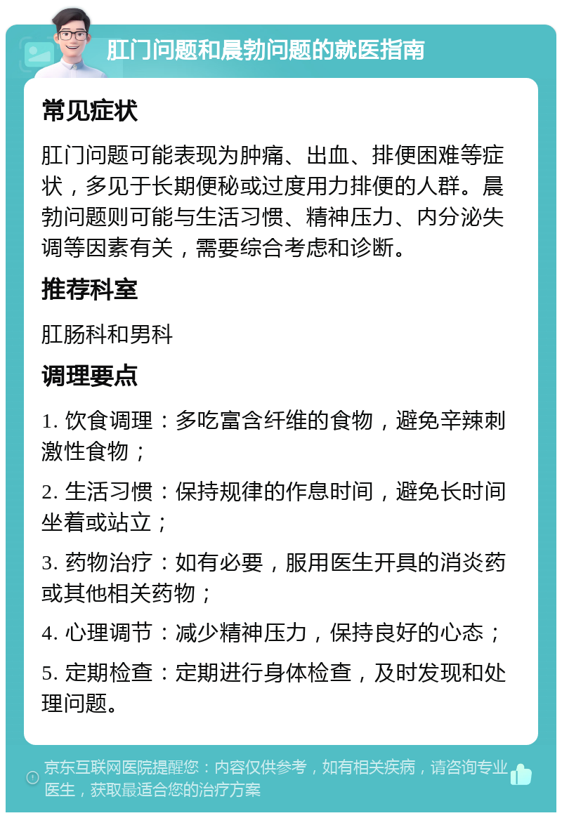 肛门问题和晨勃问题的就医指南 常见症状 肛门问题可能表现为肿痛、出血、排便困难等症状，多见于长期便秘或过度用力排便的人群。晨勃问题则可能与生活习惯、精神压力、内分泌失调等因素有关，需要综合考虑和诊断。 推荐科室 肛肠科和男科 调理要点 1. 饮食调理：多吃富含纤维的食物，避免辛辣刺激性食物； 2. 生活习惯：保持规律的作息时间，避免长时间坐着或站立； 3. 药物治疗：如有必要，服用医生开具的消炎药或其他相关药物； 4. 心理调节：减少精神压力，保持良好的心态； 5. 定期检查：定期进行身体检查，及时发现和处理问题。