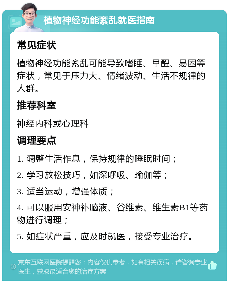 植物神经功能紊乱就医指南 常见症状 植物神经功能紊乱可能导致嗜睡、早醒、易困等症状，常见于压力大、情绪波动、生活不规律的人群。 推荐科室 神经内科或心理科 调理要点 1. 调整生活作息，保持规律的睡眠时间； 2. 学习放松技巧，如深呼吸、瑜伽等； 3. 适当运动，增强体质； 4. 可以服用安神补脑液、谷维素、维生素B1等药物进行调理； 5. 如症状严重，应及时就医，接受专业治疗。