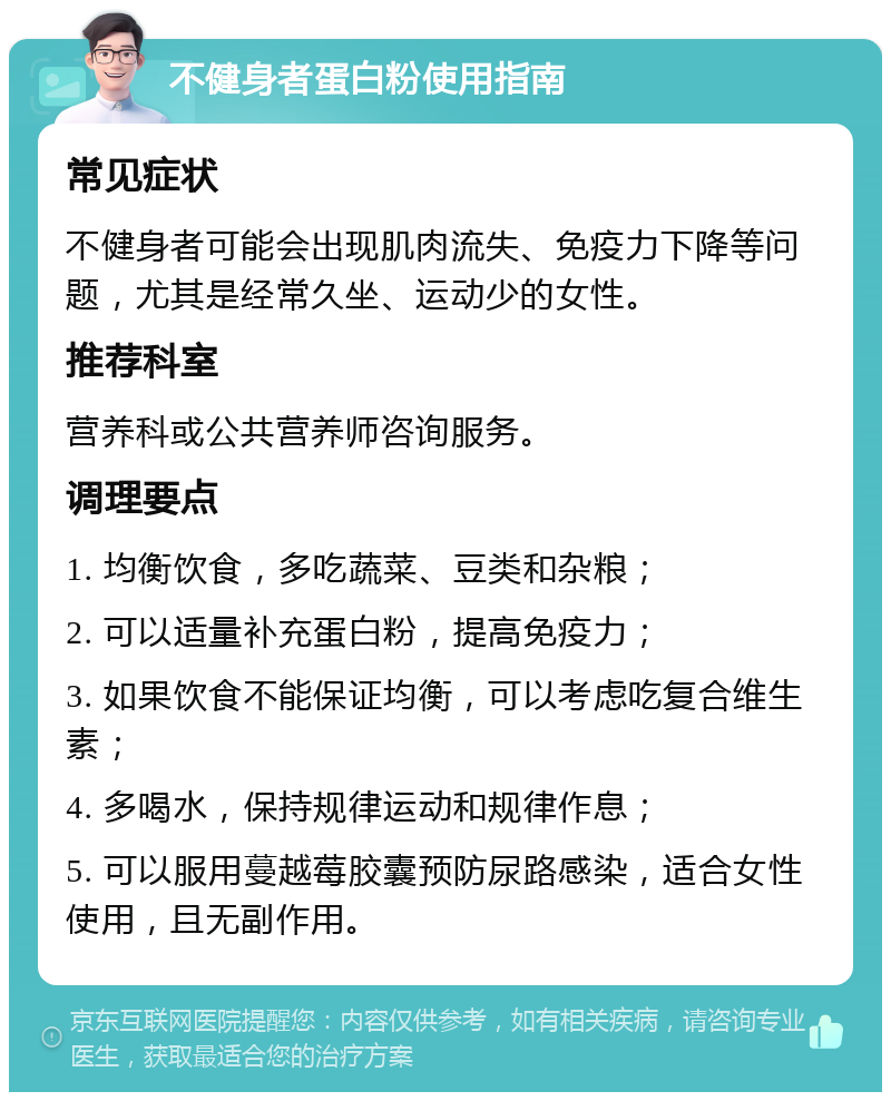 不健身者蛋白粉使用指南 常见症状 不健身者可能会出现肌肉流失、免疫力下降等问题，尤其是经常久坐、运动少的女性。 推荐科室 营养科或公共营养师咨询服务。 调理要点 1. 均衡饮食，多吃蔬菜、豆类和杂粮； 2. 可以适量补充蛋白粉，提高免疫力； 3. 如果饮食不能保证均衡，可以考虑吃复合维生素； 4. 多喝水，保持规律运动和规律作息； 5. 可以服用蔓越莓胶囊预防尿路感染，适合女性使用，且无副作用。