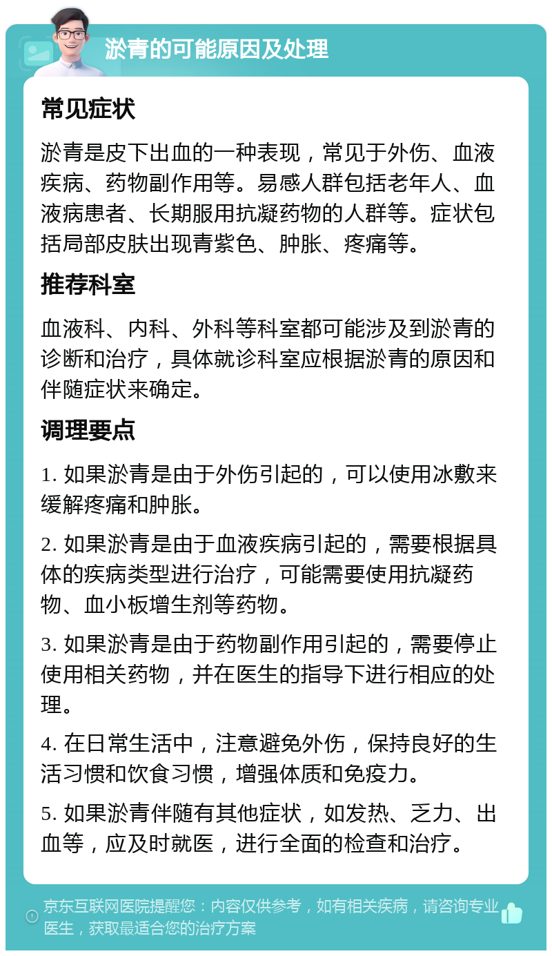 淤青的可能原因及处理 常见症状 淤青是皮下出血的一种表现，常见于外伤、血液疾病、药物副作用等。易感人群包括老年人、血液病患者、长期服用抗凝药物的人群等。症状包括局部皮肤出现青紫色、肿胀、疼痛等。 推荐科室 血液科、内科、外科等科室都可能涉及到淤青的诊断和治疗，具体就诊科室应根据淤青的原因和伴随症状来确定。 调理要点 1. 如果淤青是由于外伤引起的，可以使用冰敷来缓解疼痛和肿胀。 2. 如果淤青是由于血液疾病引起的，需要根据具体的疾病类型进行治疗，可能需要使用抗凝药物、血小板增生剂等药物。 3. 如果淤青是由于药物副作用引起的，需要停止使用相关药物，并在医生的指导下进行相应的处理。 4. 在日常生活中，注意避免外伤，保持良好的生活习惯和饮食习惯，增强体质和免疫力。 5. 如果淤青伴随有其他症状，如发热、乏力、出血等，应及时就医，进行全面的检查和治疗。