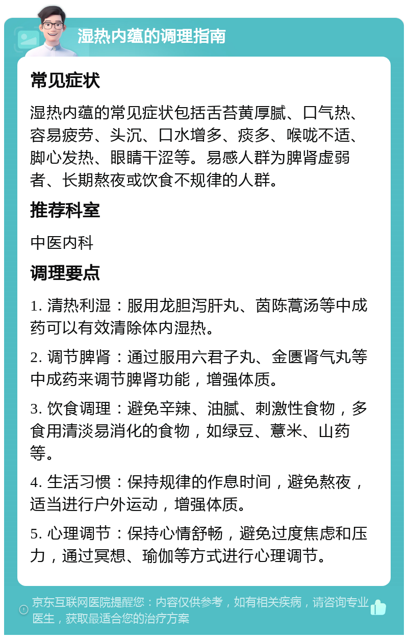 湿热内蕴的调理指南 常见症状 湿热内蕴的常见症状包括舌苔黄厚腻、口气热、容易疲劳、头沉、口水增多、痰多、喉咙不适、脚心发热、眼睛干涩等。易感人群为脾肾虚弱者、长期熬夜或饮食不规律的人群。 推荐科室 中医内科 调理要点 1. 清热利湿：服用龙胆泻肝丸、茵陈蒿汤等中成药可以有效清除体内湿热。 2. 调节脾肾：通过服用六君子丸、金匮肾气丸等中成药来调节脾肾功能，增强体质。 3. 饮食调理：避免辛辣、油腻、刺激性食物，多食用清淡易消化的食物，如绿豆、薏米、山药等。 4. 生活习惯：保持规律的作息时间，避免熬夜，适当进行户外运动，增强体质。 5. 心理调节：保持心情舒畅，避免过度焦虑和压力，通过冥想、瑜伽等方式进行心理调节。