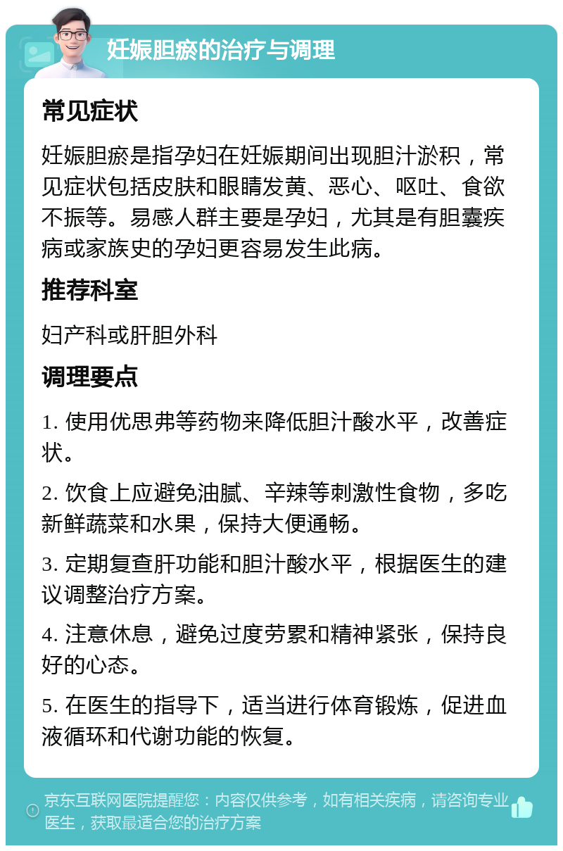 妊娠胆瘀的治疗与调理 常见症状 妊娠胆瘀是指孕妇在妊娠期间出现胆汁淤积，常见症状包括皮肤和眼睛发黄、恶心、呕吐、食欲不振等。易感人群主要是孕妇，尤其是有胆囊疾病或家族史的孕妇更容易发生此病。 推荐科室 妇产科或肝胆外科 调理要点 1. 使用优思弗等药物来降低胆汁酸水平，改善症状。 2. 饮食上应避免油腻、辛辣等刺激性食物，多吃新鲜蔬菜和水果，保持大便通畅。 3. 定期复查肝功能和胆汁酸水平，根据医生的建议调整治疗方案。 4. 注意休息，避免过度劳累和精神紧张，保持良好的心态。 5. 在医生的指导下，适当进行体育锻炼，促进血液循环和代谢功能的恢复。