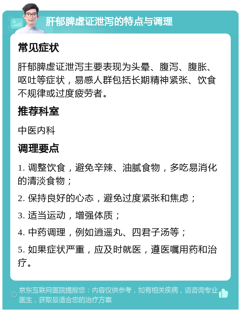 肝郁脾虚证泄泻的特点与调理 常见症状 肝郁脾虚证泄泻主要表现为头晕、腹泻、腹胀、呕吐等症状，易感人群包括长期精神紧张、饮食不规律或过度疲劳者。 推荐科室 中医内科 调理要点 1. 调整饮食，避免辛辣、油腻食物，多吃易消化的清淡食物； 2. 保持良好的心态，避免过度紧张和焦虑； 3. 适当运动，增强体质； 4. 中药调理，例如逍遥丸、四君子汤等； 5. 如果症状严重，应及时就医，遵医嘱用药和治疗。