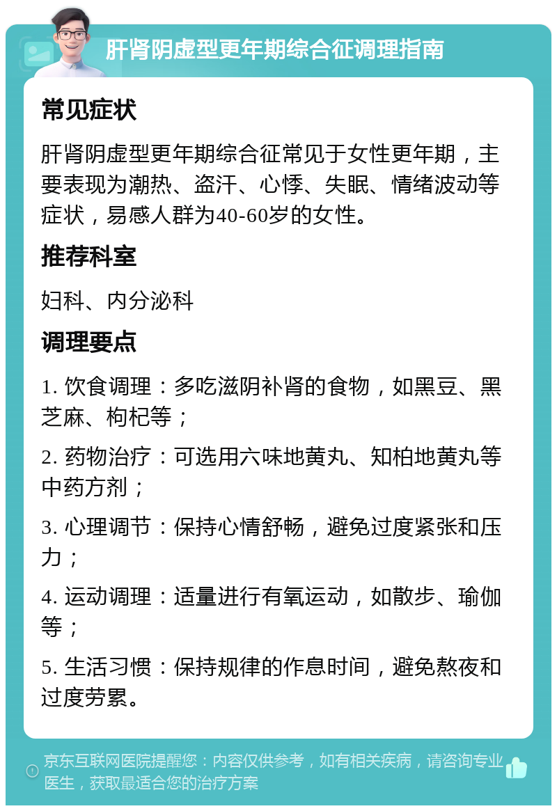 肝肾阴虚型更年期综合征调理指南 常见症状 肝肾阴虚型更年期综合征常见于女性更年期，主要表现为潮热、盗汗、心悸、失眠、情绪波动等症状，易感人群为40-60岁的女性。 推荐科室 妇科、内分泌科 调理要点 1. 饮食调理：多吃滋阴补肾的食物，如黑豆、黑芝麻、枸杞等； 2. 药物治疗：可选用六味地黄丸、知柏地黄丸等中药方剂； 3. 心理调节：保持心情舒畅，避免过度紧张和压力； 4. 运动调理：适量进行有氧运动，如散步、瑜伽等； 5. 生活习惯：保持规律的作息时间，避免熬夜和过度劳累。