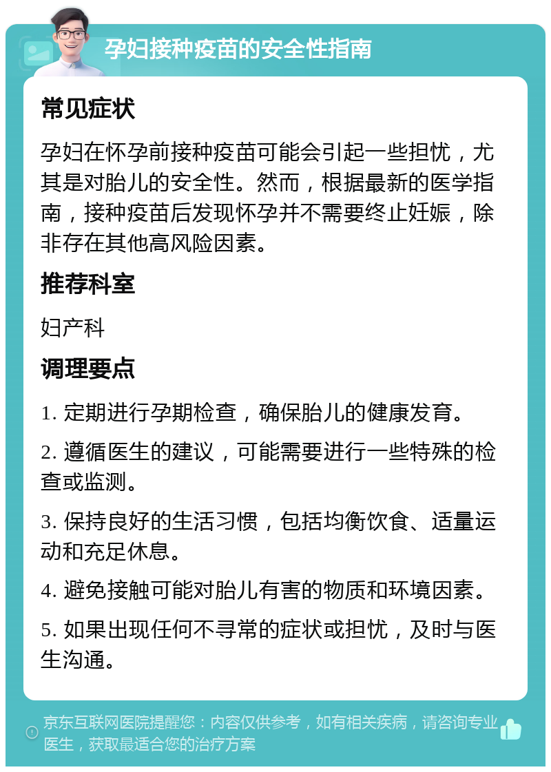 孕妇接种疫苗的安全性指南 常见症状 孕妇在怀孕前接种疫苗可能会引起一些担忧，尤其是对胎儿的安全性。然而，根据最新的医学指南，接种疫苗后发现怀孕并不需要终止妊娠，除非存在其他高风险因素。 推荐科室 妇产科 调理要点 1. 定期进行孕期检查，确保胎儿的健康发育。 2. 遵循医生的建议，可能需要进行一些特殊的检查或监测。 3. 保持良好的生活习惯，包括均衡饮食、适量运动和充足休息。 4. 避免接触可能对胎儿有害的物质和环境因素。 5. 如果出现任何不寻常的症状或担忧，及时与医生沟通。