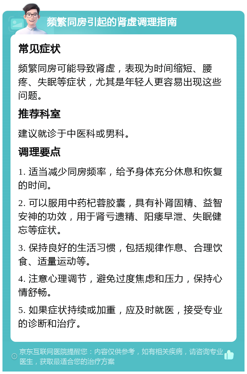 频繁同房引起的肾虚调理指南 常见症状 频繁同房可能导致肾虚，表现为时间缩短、腰疼、失眠等症状，尤其是年轻人更容易出现这些问题。 推荐科室 建议就诊于中医科或男科。 调理要点 1. 适当减少同房频率，给予身体充分休息和恢复的时间。 2. 可以服用中药杞蓉胶囊，具有补肾固精、益智安神的功效，用于肾亏遗精、阳痿早泄、失眠健忘等症状。 3. 保持良好的生活习惯，包括规律作息、合理饮食、适量运动等。 4. 注意心理调节，避免过度焦虑和压力，保持心情舒畅。 5. 如果症状持续或加重，应及时就医，接受专业的诊断和治疗。