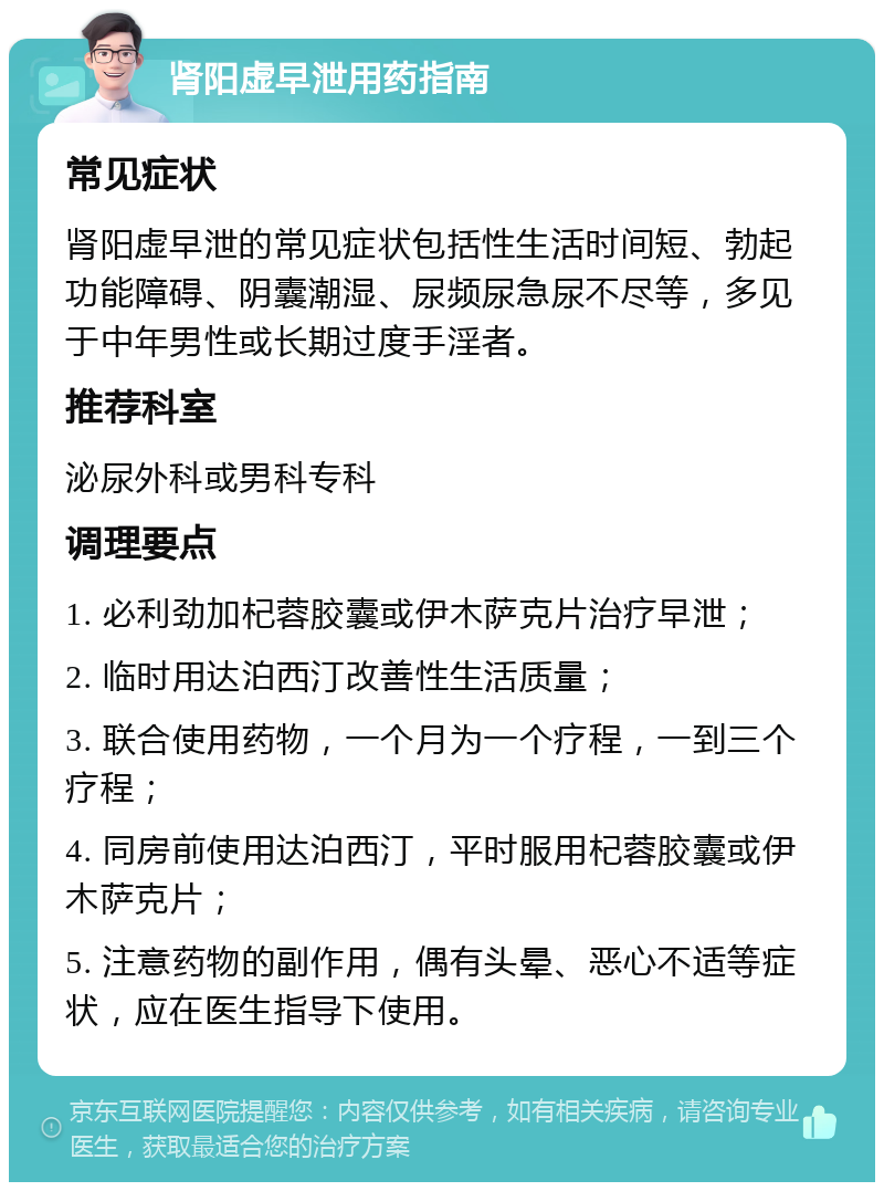 肾阳虚早泄用药指南 常见症状 肾阳虚早泄的常见症状包括性生活时间短、勃起功能障碍、阴囊潮湿、尿频尿急尿不尽等，多见于中年男性或长期过度手淫者。 推荐科室 泌尿外科或男科专科 调理要点 1. 必利劲加杞蓉胶囊或伊木萨克片治疗早泄； 2. 临时用达泊西汀改善性生活质量； 3. 联合使用药物，一个月为一个疗程，一到三个疗程； 4. 同房前使用达泊西汀，平时服用杞蓉胶囊或伊木萨克片； 5. 注意药物的副作用，偶有头晕、恶心不适等症状，应在医生指导下使用。