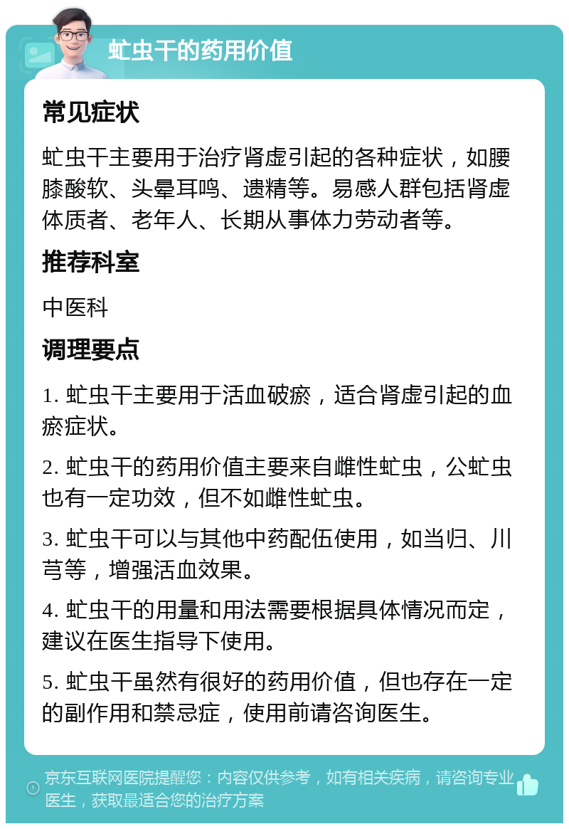 虻虫干的药用价值 常见症状 虻虫干主要用于治疗肾虚引起的各种症状，如腰膝酸软、头晕耳鸣、遗精等。易感人群包括肾虚体质者、老年人、长期从事体力劳动者等。 推荐科室 中医科 调理要点 1. 虻虫干主要用于活血破瘀，适合肾虚引起的血瘀症状。 2. 虻虫干的药用价值主要来自雌性虻虫，公虻虫也有一定功效，但不如雌性虻虫。 3. 虻虫干可以与其他中药配伍使用，如当归、川芎等，增强活血效果。 4. 虻虫干的用量和用法需要根据具体情况而定，建议在医生指导下使用。 5. 虻虫干虽然有很好的药用价值，但也存在一定的副作用和禁忌症，使用前请咨询医生。