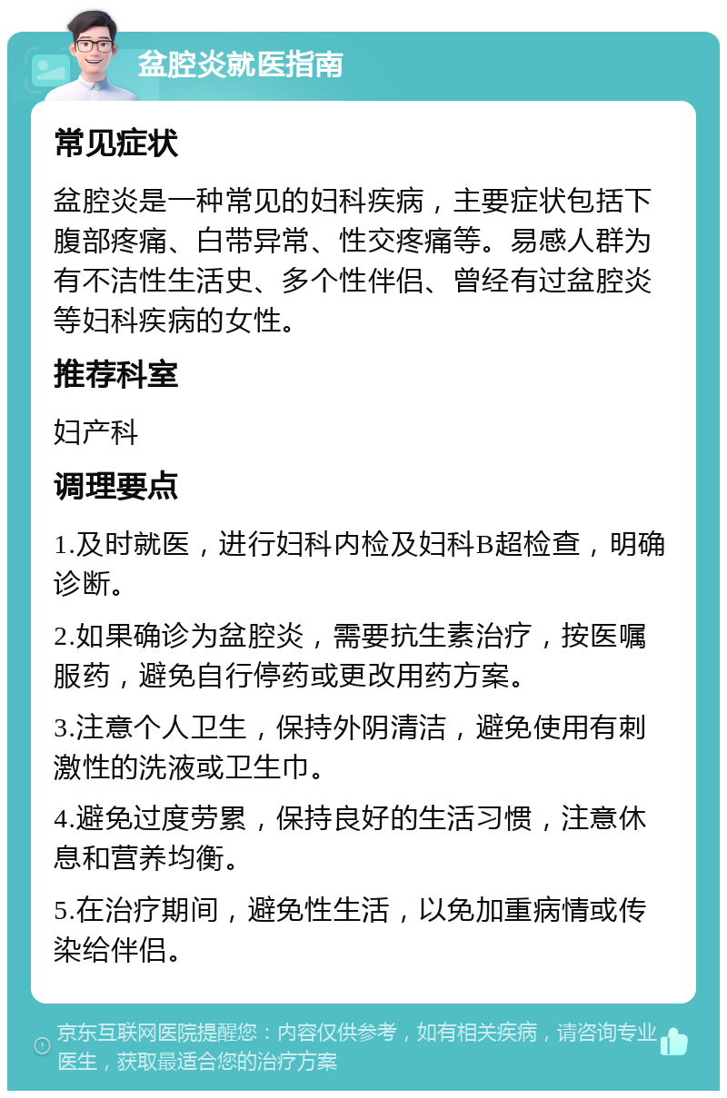 盆腔炎就医指南 常见症状 盆腔炎是一种常见的妇科疾病，主要症状包括下腹部疼痛、白带异常、性交疼痛等。易感人群为有不洁性生活史、多个性伴侣、曾经有过盆腔炎等妇科疾病的女性。 推荐科室 妇产科 调理要点 1.及时就医，进行妇科内检及妇科B超检查，明确诊断。 2.如果确诊为盆腔炎，需要抗生素治疗，按医嘱服药，避免自行停药或更改用药方案。 3.注意个人卫生，保持外阴清洁，避免使用有刺激性的洗液或卫生巾。 4.避免过度劳累，保持良好的生活习惯，注意休息和营养均衡。 5.在治疗期间，避免性生活，以免加重病情或传染给伴侣。