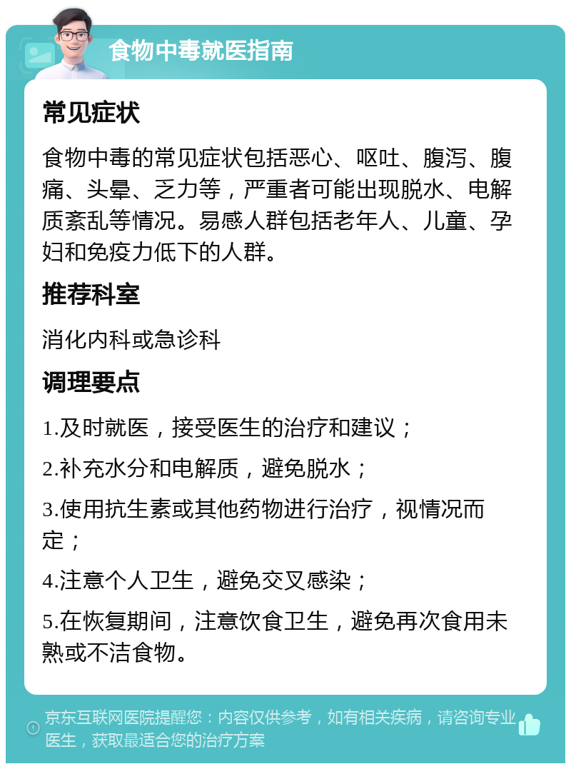 食物中毒就医指南 常见症状 食物中毒的常见症状包括恶心、呕吐、腹泻、腹痛、头晕、乏力等，严重者可能出现脱水、电解质紊乱等情况。易感人群包括老年人、儿童、孕妇和免疫力低下的人群。 推荐科室 消化内科或急诊科 调理要点 1.及时就医，接受医生的治疗和建议； 2.补充水分和电解质，避免脱水； 3.使用抗生素或其他药物进行治疗，视情况而定； 4.注意个人卫生，避免交叉感染； 5.在恢复期间，注意饮食卫生，避免再次食用未熟或不洁食物。