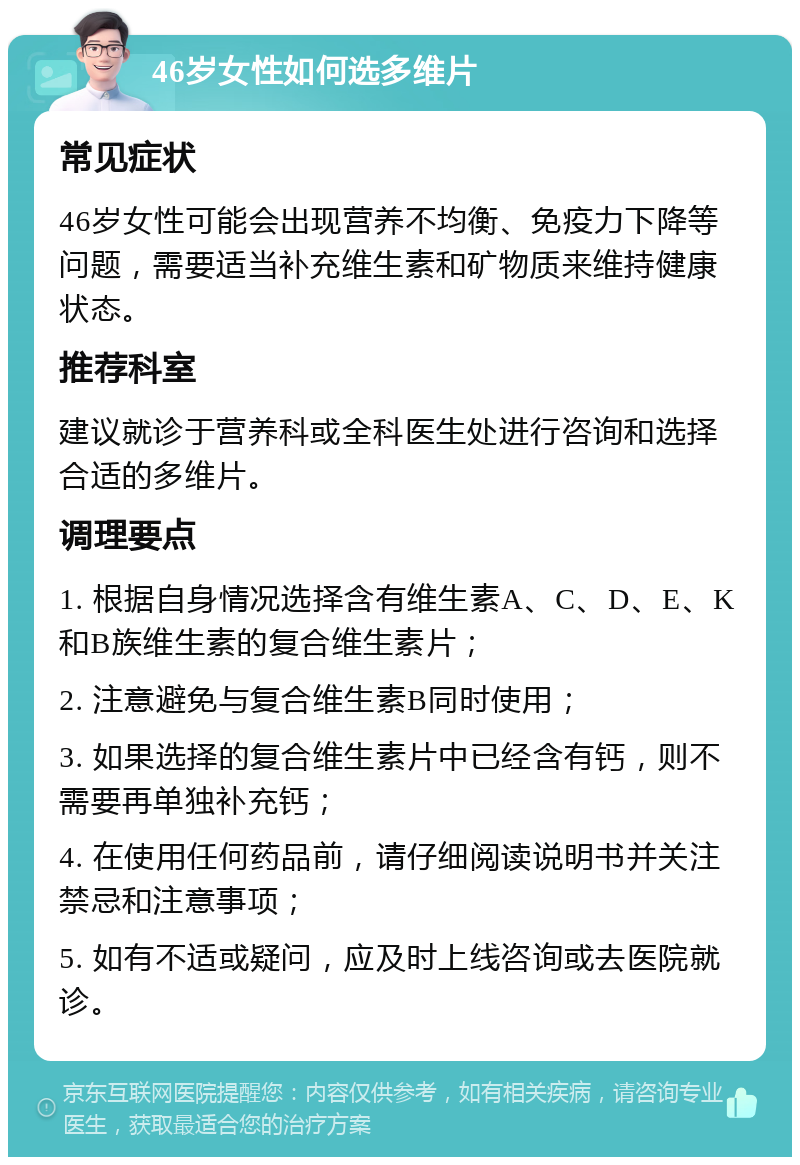 46岁女性如何选多维片 常见症状 46岁女性可能会出现营养不均衡、免疫力下降等问题，需要适当补充维生素和矿物质来维持健康状态。 推荐科室 建议就诊于营养科或全科医生处进行咨询和选择合适的多维片。 调理要点 1. 根据自身情况选择含有维生素A、C、D、E、K和B族维生素的复合维生素片； 2. 注意避免与复合维生素B同时使用； 3. 如果选择的复合维生素片中已经含有钙，则不需要再单独补充钙； 4. 在使用任何药品前，请仔细阅读说明书并关注禁忌和注意事项； 5. 如有不适或疑问，应及时上线咨询或去医院就诊。