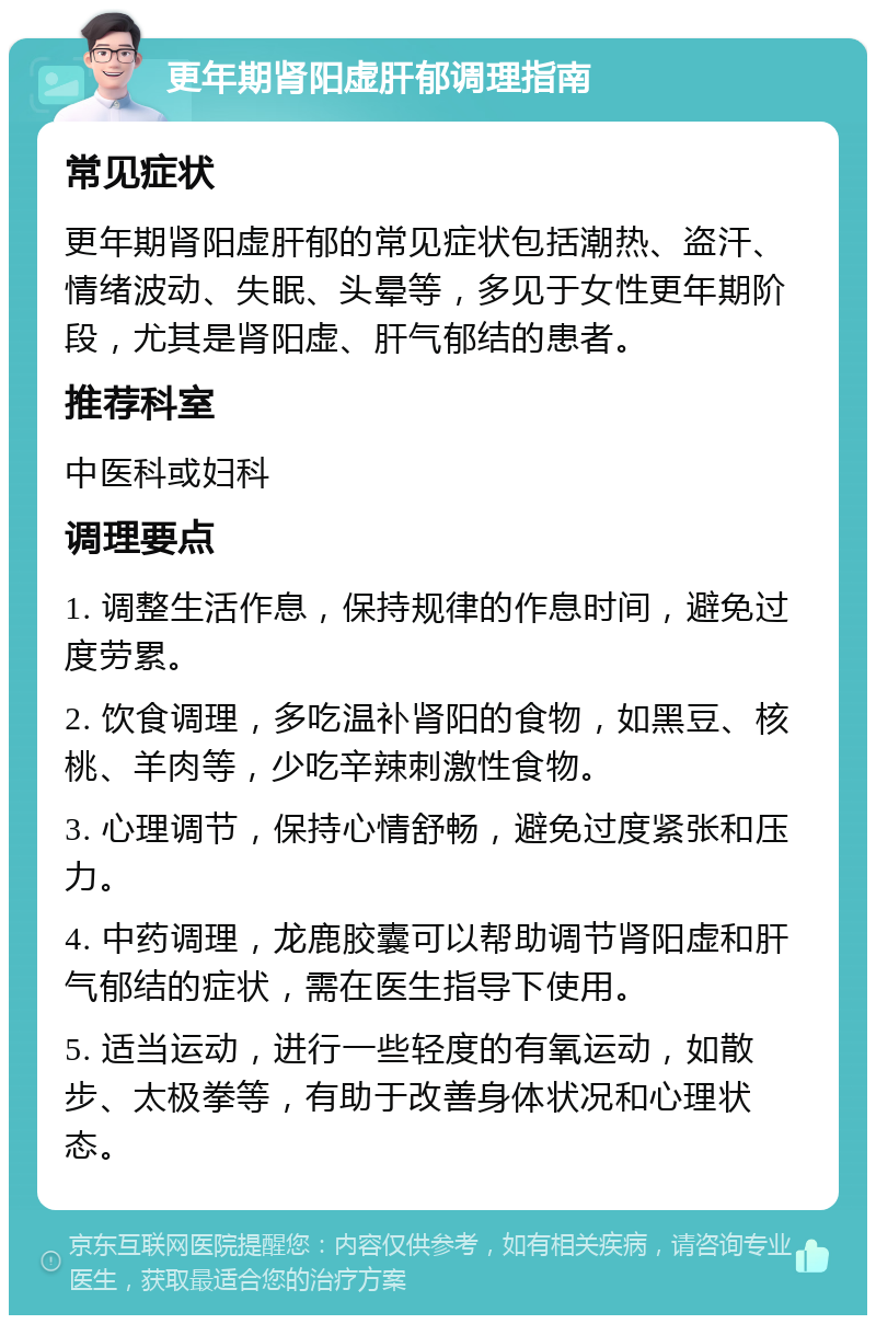 更年期肾阳虚肝郁调理指南 常见症状 更年期肾阳虚肝郁的常见症状包括潮热、盗汗、情绪波动、失眠、头晕等，多见于女性更年期阶段，尤其是肾阳虚、肝气郁结的患者。 推荐科室 中医科或妇科 调理要点 1. 调整生活作息，保持规律的作息时间，避免过度劳累。 2. 饮食调理，多吃温补肾阳的食物，如黑豆、核桃、羊肉等，少吃辛辣刺激性食物。 3. 心理调节，保持心情舒畅，避免过度紧张和压力。 4. 中药调理，龙鹿胶囊可以帮助调节肾阳虚和肝气郁结的症状，需在医生指导下使用。 5. 适当运动，进行一些轻度的有氧运动，如散步、太极拳等，有助于改善身体状况和心理状态。