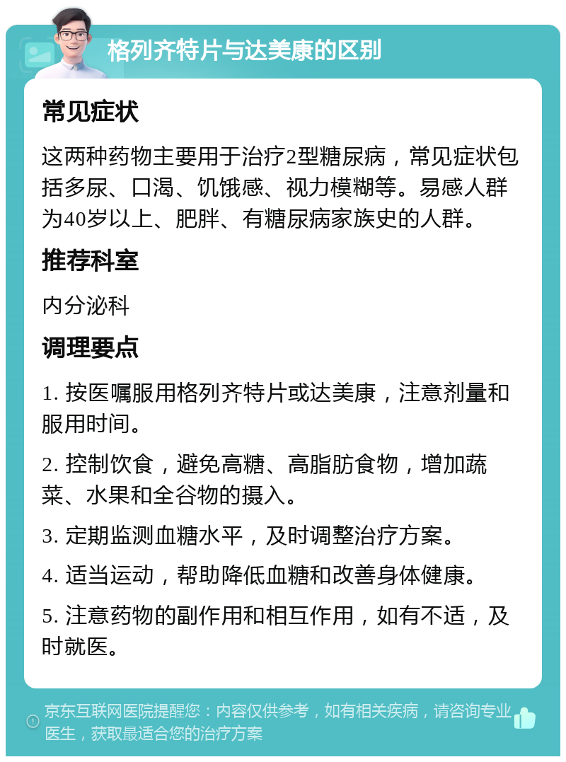 格列齐特片与达美康的区别 常见症状 这两种药物主要用于治疗2型糖尿病，常见症状包括多尿、口渴、饥饿感、视力模糊等。易感人群为40岁以上、肥胖、有糖尿病家族史的人群。 推荐科室 内分泌科 调理要点 1. 按医嘱服用格列齐特片或达美康，注意剂量和服用时间。 2. 控制饮食，避免高糖、高脂肪食物，增加蔬菜、水果和全谷物的摄入。 3. 定期监测血糖水平，及时调整治疗方案。 4. 适当运动，帮助降低血糖和改善身体健康。 5. 注意药物的副作用和相互作用，如有不适，及时就医。