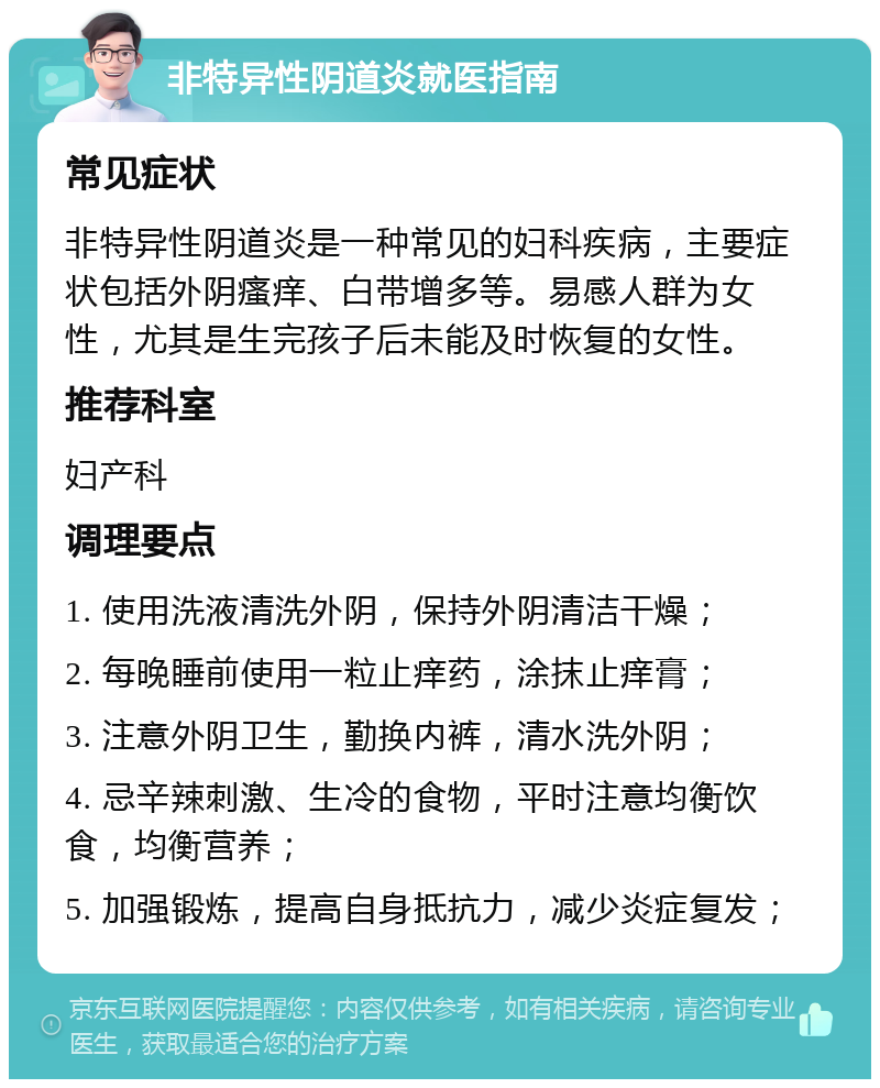 非特异性阴道炎就医指南 常见症状 非特异性阴道炎是一种常见的妇科疾病，主要症状包括外阴瘙痒、白带增多等。易感人群为女性，尤其是生完孩子后未能及时恢复的女性。 推荐科室 妇产科 调理要点 1. 使用洗液清洗外阴，保持外阴清洁干燥； 2. 每晚睡前使用一粒止痒药，涂抹止痒膏； 3. 注意外阴卫生，勤换内裤，清水洗外阴； 4. 忌辛辣刺激、生冷的食物，平时注意均衡饮食，均衡营养； 5. 加强锻炼，提高自身抵抗力，减少炎症复发；