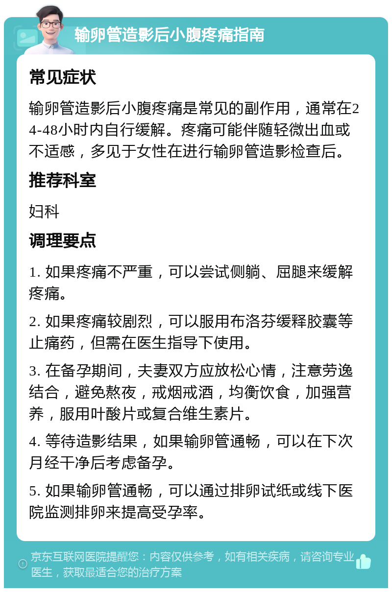 输卵管造影后小腹疼痛指南 常见症状 输卵管造影后小腹疼痛是常见的副作用，通常在24-48小时内自行缓解。疼痛可能伴随轻微出血或不适感，多见于女性在进行输卵管造影检查后。 推荐科室 妇科 调理要点 1. 如果疼痛不严重，可以尝试侧躺、屈腿来缓解疼痛。 2. 如果疼痛较剧烈，可以服用布洛芬缓释胶囊等止痛药，但需在医生指导下使用。 3. 在备孕期间，夫妻双方应放松心情，注意劳逸结合，避免熬夜，戒烟戒酒，均衡饮食，加强营养，服用叶酸片或复合维生素片。 4. 等待造影结果，如果输卵管通畅，可以在下次月经干净后考虑备孕。 5. 如果输卵管通畅，可以通过排卵试纸或线下医院监测排卵来提高受孕率。