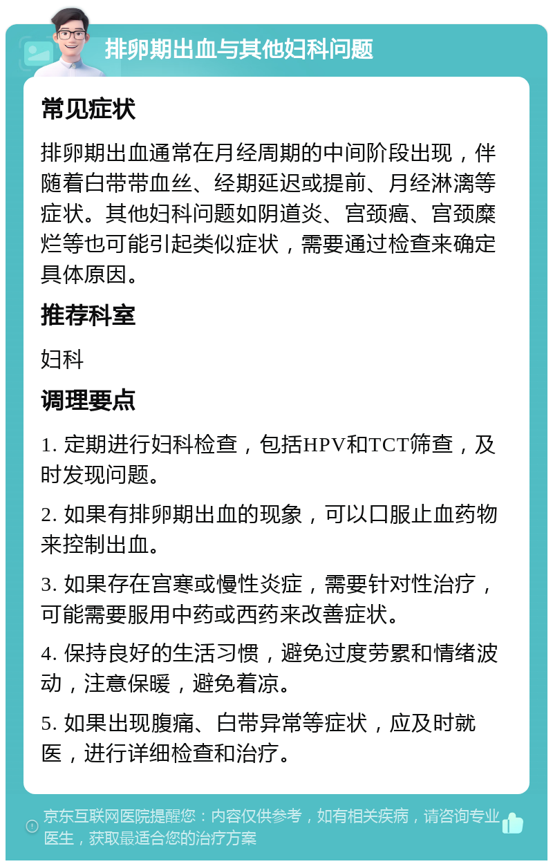 排卵期出血与其他妇科问题 常见症状 排卵期出血通常在月经周期的中间阶段出现，伴随着白带带血丝、经期延迟或提前、月经淋漓等症状。其他妇科问题如阴道炎、宫颈癌、宫颈糜烂等也可能引起类似症状，需要通过检查来确定具体原因。 推荐科室 妇科 调理要点 1. 定期进行妇科检查，包括HPV和TCT筛查，及时发现问题。 2. 如果有排卵期出血的现象，可以口服止血药物来控制出血。 3. 如果存在宫寒或慢性炎症，需要针对性治疗，可能需要服用中药或西药来改善症状。 4. 保持良好的生活习惯，避免过度劳累和情绪波动，注意保暖，避免着凉。 5. 如果出现腹痛、白带异常等症状，应及时就医，进行详细检查和治疗。