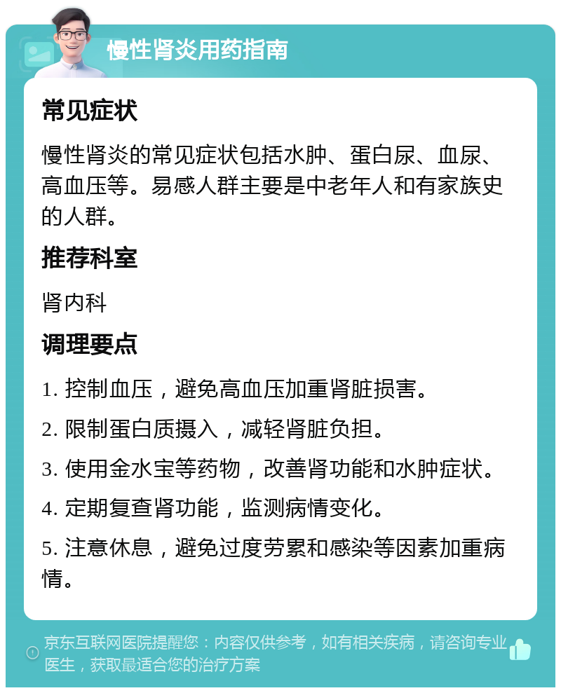 慢性肾炎用药指南 常见症状 慢性肾炎的常见症状包括水肿、蛋白尿、血尿、高血压等。易感人群主要是中老年人和有家族史的人群。 推荐科室 肾内科 调理要点 1. 控制血压，避免高血压加重肾脏损害。 2. 限制蛋白质摄入，减轻肾脏负担。 3. 使用金水宝等药物，改善肾功能和水肿症状。 4. 定期复查肾功能，监测病情变化。 5. 注意休息，避免过度劳累和感染等因素加重病情。