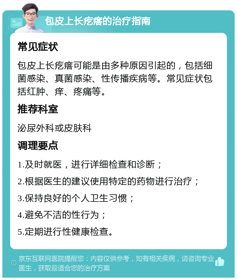 包皮上长疙瘩的治疗指南 常见症状 包皮上长疙瘩可能是由多种原因引起的，包括细菌感染、真菌感染、性传播疾病等。常见症状包括红肿、痒、疼痛等。 推荐科室 泌尿外科或皮肤科 调理要点 1.及时就医，进行详细检查和诊断； 2.根据医生的建议使用特定的药物进行治疗； 3.保持良好的个人卫生习惯； 4.避免不洁的性行为； 5.定期进行性健康检查。