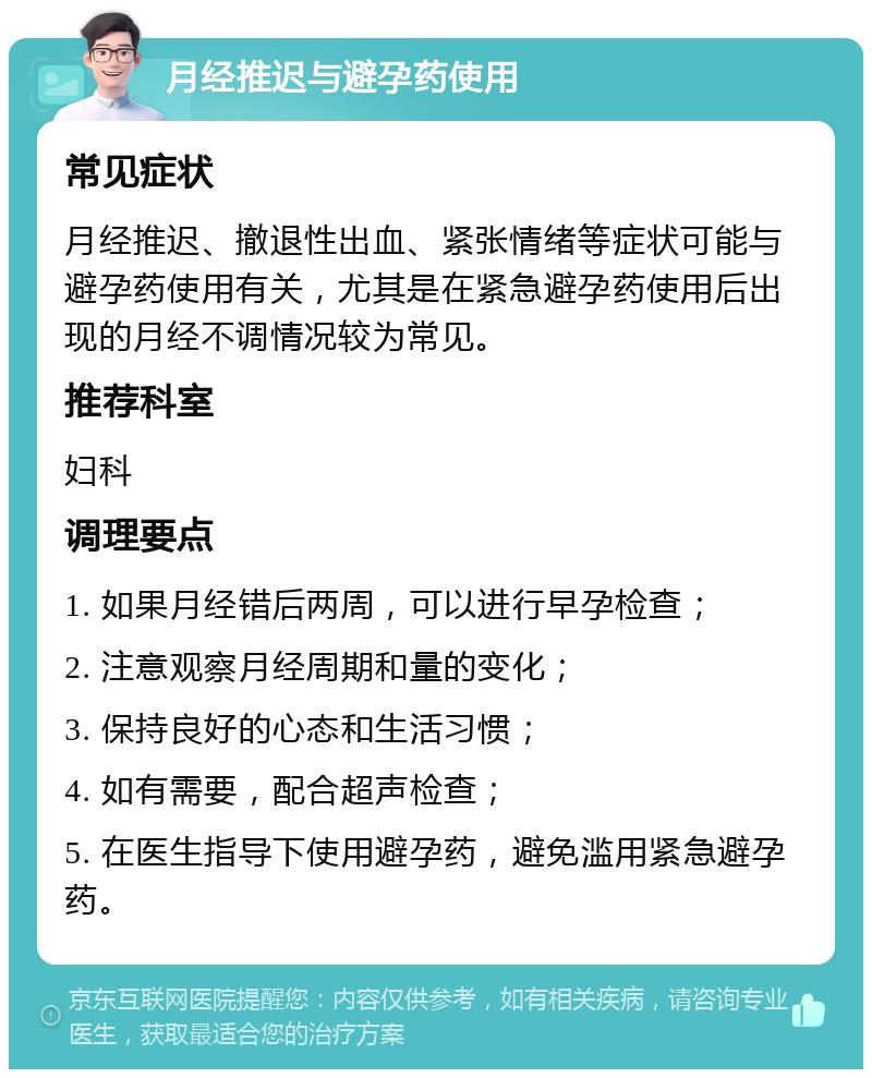 月经推迟与避孕药使用 常见症状 月经推迟、撤退性出血、紧张情绪等症状可能与避孕药使用有关，尤其是在紧急避孕药使用后出现的月经不调情况较为常见。 推荐科室 妇科 调理要点 1. 如果月经错后两周，可以进行早孕检查； 2. 注意观察月经周期和量的变化； 3. 保持良好的心态和生活习惯； 4. 如有需要，配合超声检查； 5. 在医生指导下使用避孕药，避免滥用紧急避孕药。