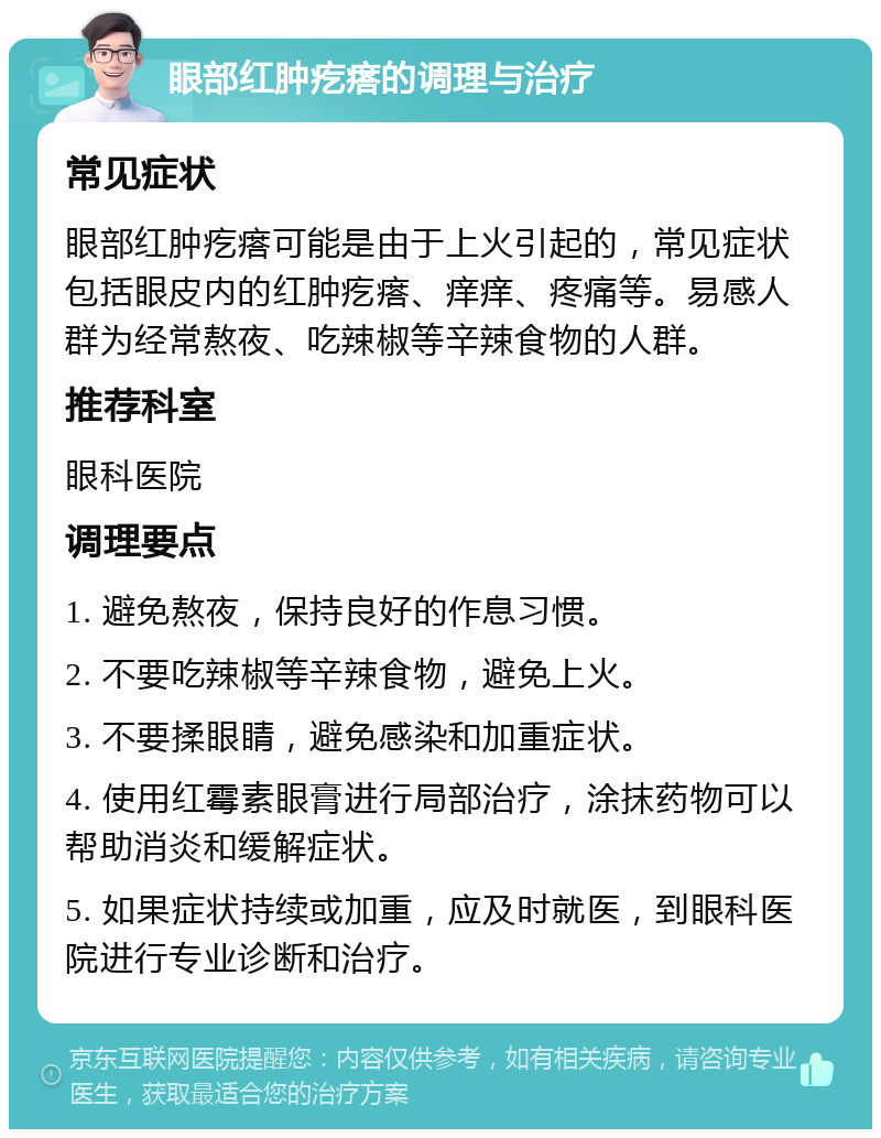 眼部红肿疙瘩的调理与治疗 常见症状 眼部红肿疙瘩可能是由于上火引起的，常见症状包括眼皮内的红肿疙瘩、痒痒、疼痛等。易感人群为经常熬夜、吃辣椒等辛辣食物的人群。 推荐科室 眼科医院 调理要点 1. 避免熬夜，保持良好的作息习惯。 2. 不要吃辣椒等辛辣食物，避免上火。 3. 不要揉眼睛，避免感染和加重症状。 4. 使用红霉素眼膏进行局部治疗，涂抹药物可以帮助消炎和缓解症状。 5. 如果症状持续或加重，应及时就医，到眼科医院进行专业诊断和治疗。